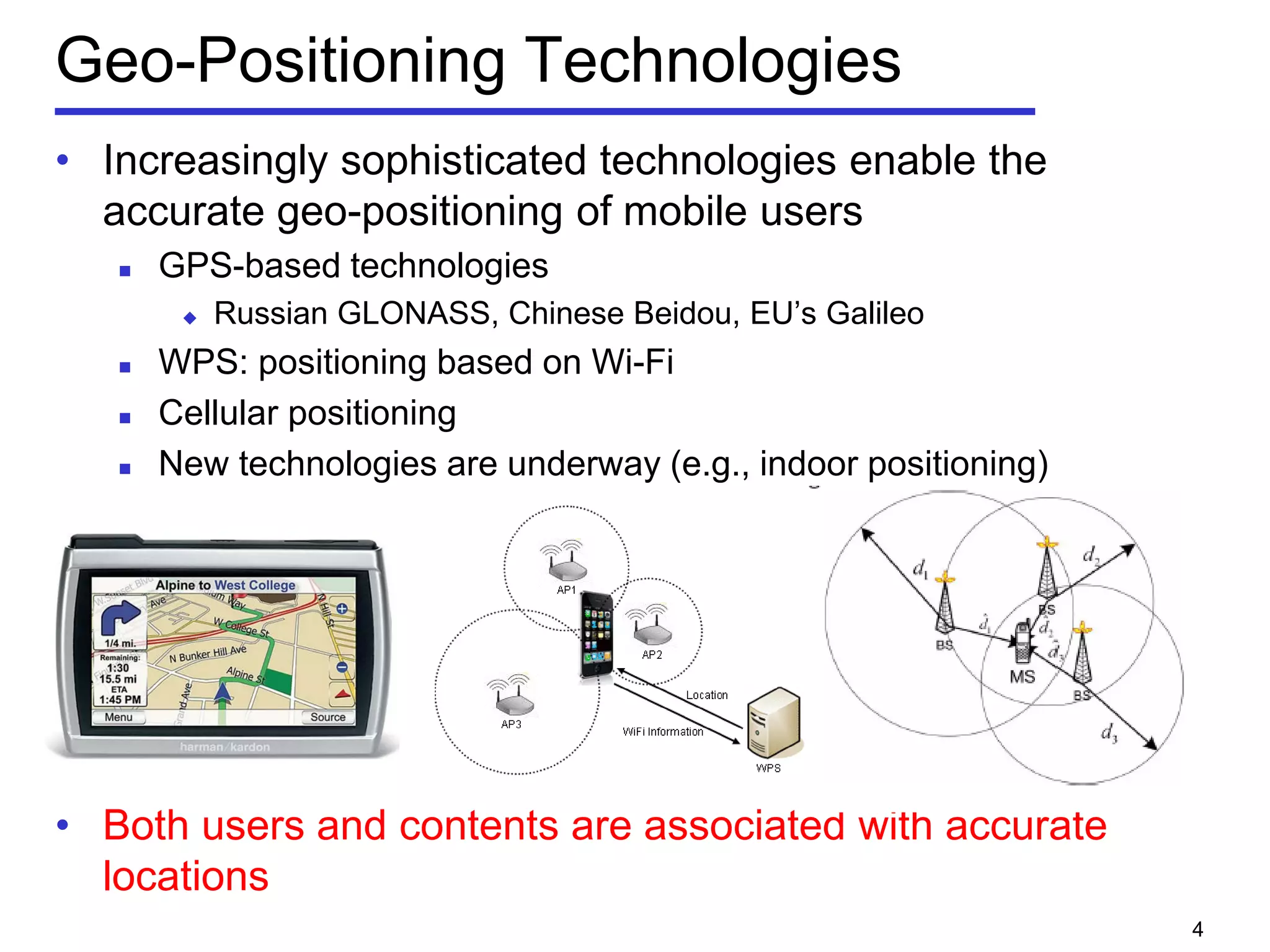 Geo-Positioning Technologies
• Increasingly sophisticated technologies enable the
accurate geo-positioning of mobile users
 GPS-based technologies
 Russian GLONASS, Chinese Beidou, EU’s Galileo
 WPS: positioning based on Wi-Fi
 Cellular positioning
 New technologies are underway (e.g., indoor positioning)
• Both users and contents are associated with accurate
locations
4
 