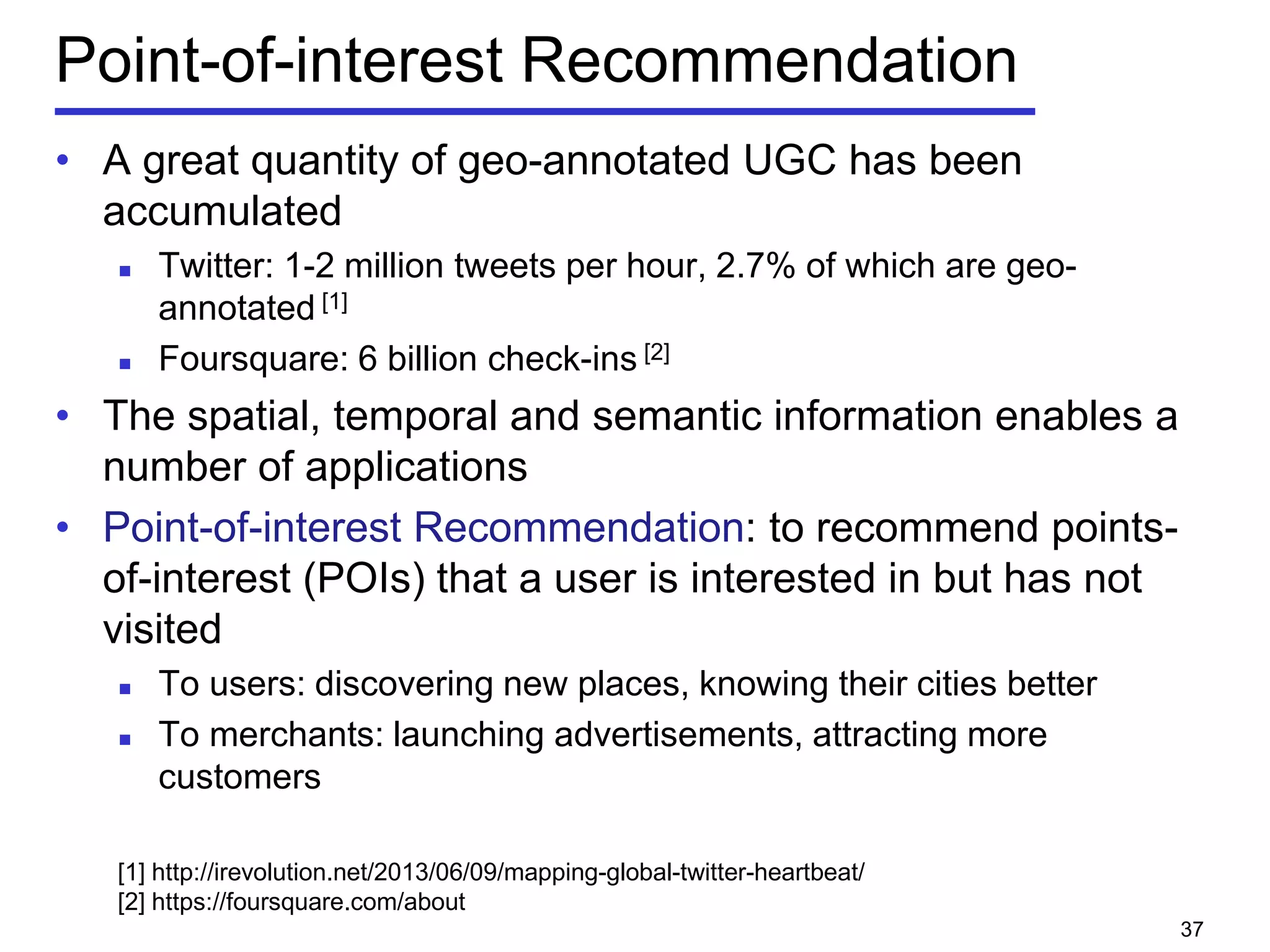 Point-of-interest Recommendation
• A great quantity of geo-annotated UGC has been
accumulated
 Twitter: 1-2 million tweets per hour, 2.7% of which are geo-
annotated [1]
 Foursquare: 6 billion check-ins [2]
• The spatial, temporal and semantic information enables a
number of applications
• Point-of-interest Recommendation: to recommend points-
of-interest (POIs) that a user is interested in but has not
visited
 To users: discovering new places, knowing their cities better
 To merchants: launching advertisements, attracting more
customers
[1] http://irevolution.net/2013/06/09/mapping-global-twitter-heartbeat/
[2] https://foursquare.com/about
37
 