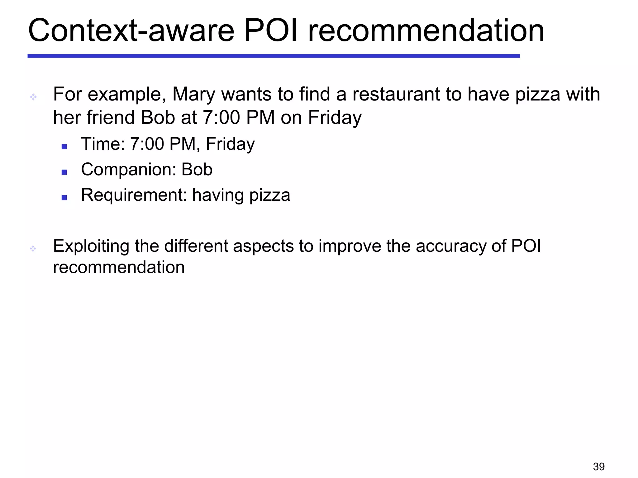 Context-aware POI recommendation
 For example, Mary wants to find a restaurant to have pizza with
her friend Bob at 7:00 PM on Friday
 Time: 7:00 PM, Friday
 Companion: Bob
 Requirement: having pizza
 Exploiting the different aspects to improve the accuracy of POI
recommendation
39
 