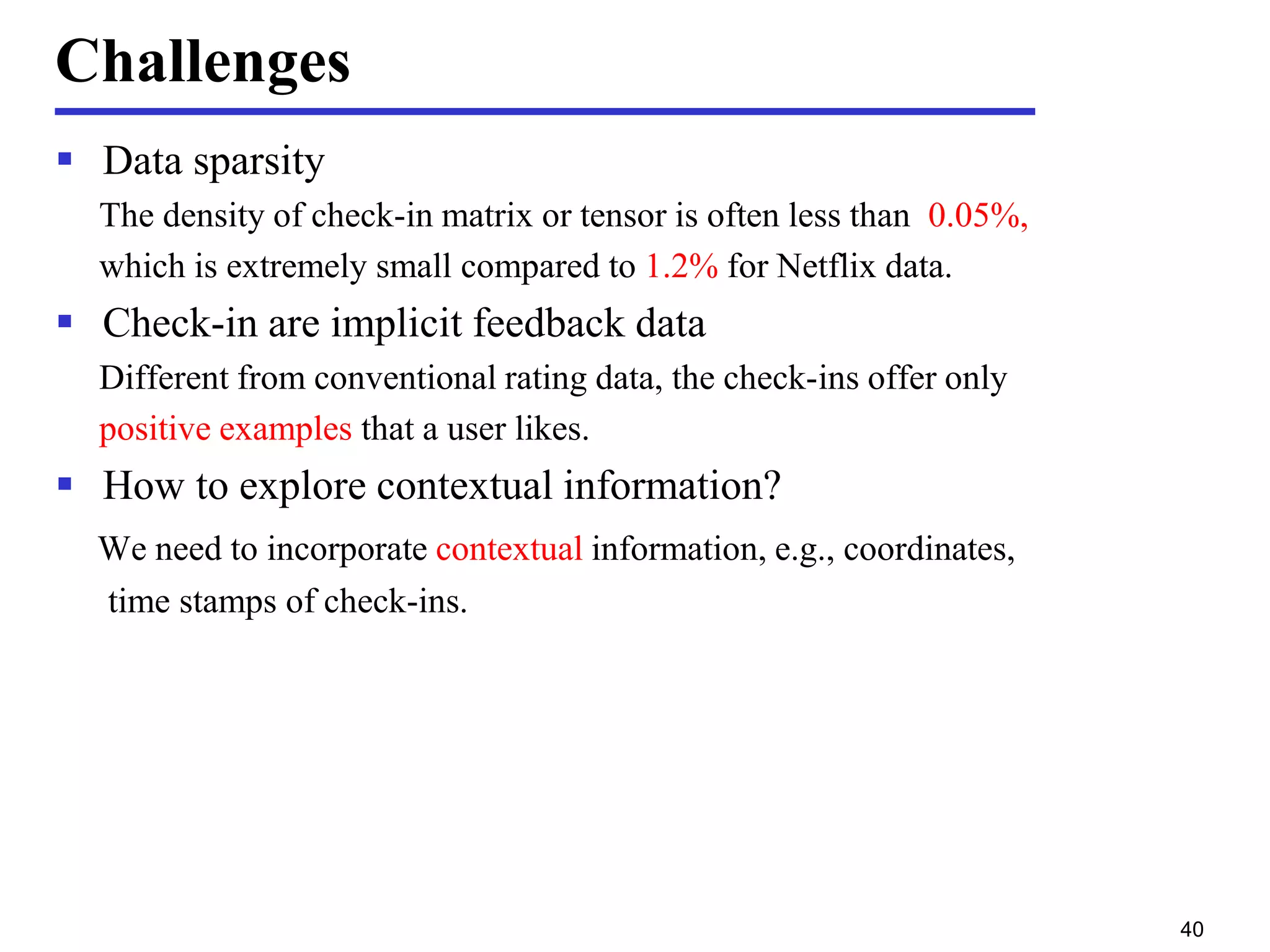 Challenges
 Data sparsity
The density of check-in matrix or tensor is often less than 0.05%,
which is extremely small compared to 1.2% for Netflix data.
 Check-in are implicit feedback data
Different from conventional rating data, the check-ins offer only
positive examples that a user likes.
 How to explore contextual information?
We need to incorporate contextual information, e.g., coordinates,
time stamps of check-ins.
40
 