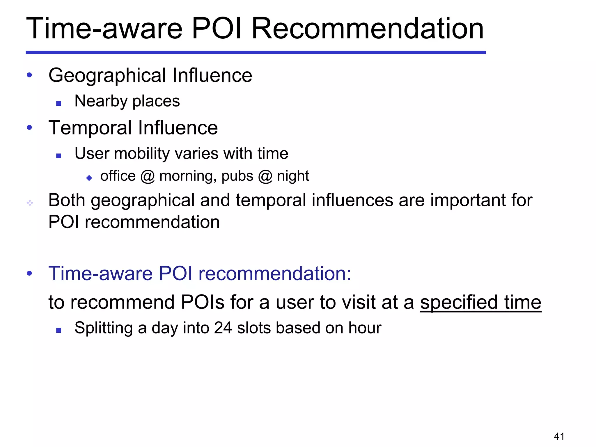 Time-aware POI Recommendation
• Geographical Influence
 Nearby places
• Temporal Influence
 User mobility varies with time
 office @ morning, pubs @ night
 Both geographical and temporal influences are important for
POI recommendation
• Time-aware POI recommendation:
to recommend POIs for a user to visit at a specified time
 Splitting a day into 24 slots based on hour
41
 