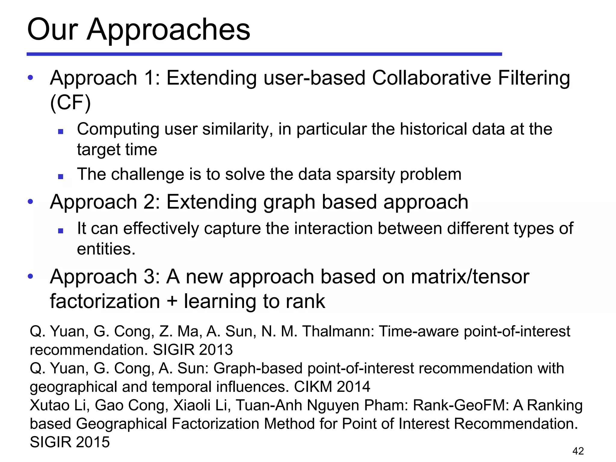 Our Approaches
• Approach 1: Extending user-based Collaborative Filtering
(CF)
 Computing user similarity, in particular the historical data at the
target time
 The challenge is to solve the data sparsity problem
• Approach 2: Extending graph based approach
 It can effectively capture the interaction between different types of
entities.
• Approach 3: A new approach based on matrix/tensor
factorization + learning to rank
42
Q. Yuan, G. Cong, Z. Ma, A. Sun, N. M. Thalmann: Time-aware point-of-interest
recommendation. SIGIR 2013
Q. Yuan, G. Cong, A. Sun: Graph-based point-of-interest recommendation with
geographical and temporal influences. CIKM 2014
Xutao Li, Gao Cong, Xiaoli Li, Tuan-Anh Nguyen Pham: Rank-GeoFM: A Ranking
based Geographical Factorization Method for Point of Interest Recommendation.
SIGIR 2015
 