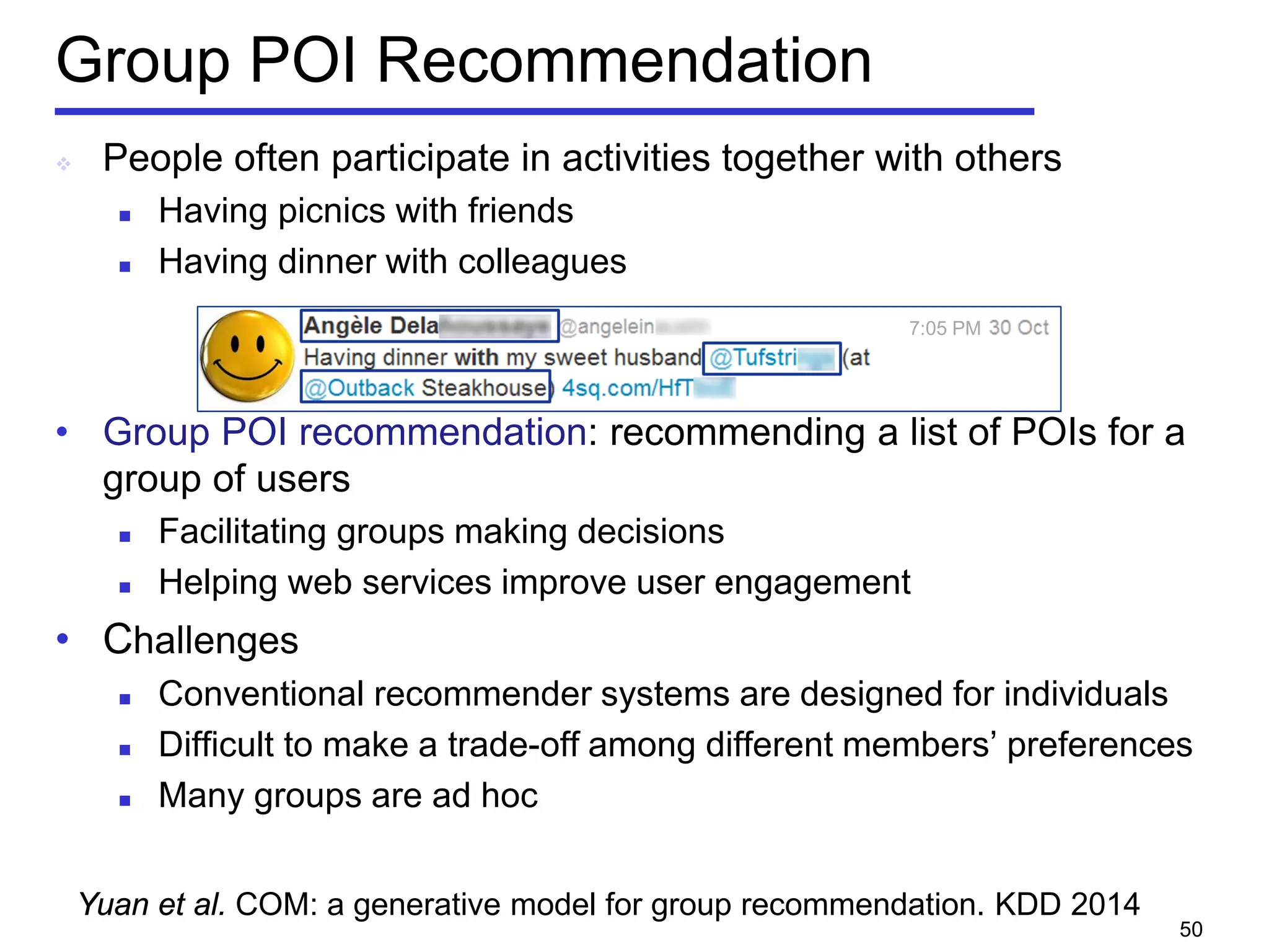 Group POI Recommendation
 People often participate in activities together with others
 Having picnics with friends
 Having dinner with colleagues
• Group POI recommendation: recommending a list of POIs for a
group of users
 Facilitating groups making decisions
 Helping web services improve user engagement
• Challenges
 Conventional recommender systems are designed for individuals
 Difficult to make a trade-off among different members’ preferences
 Many groups are ad hoc
50
7:05 PM
Yuan et al. COM: a generative model for group recommendation. KDD 2014
 