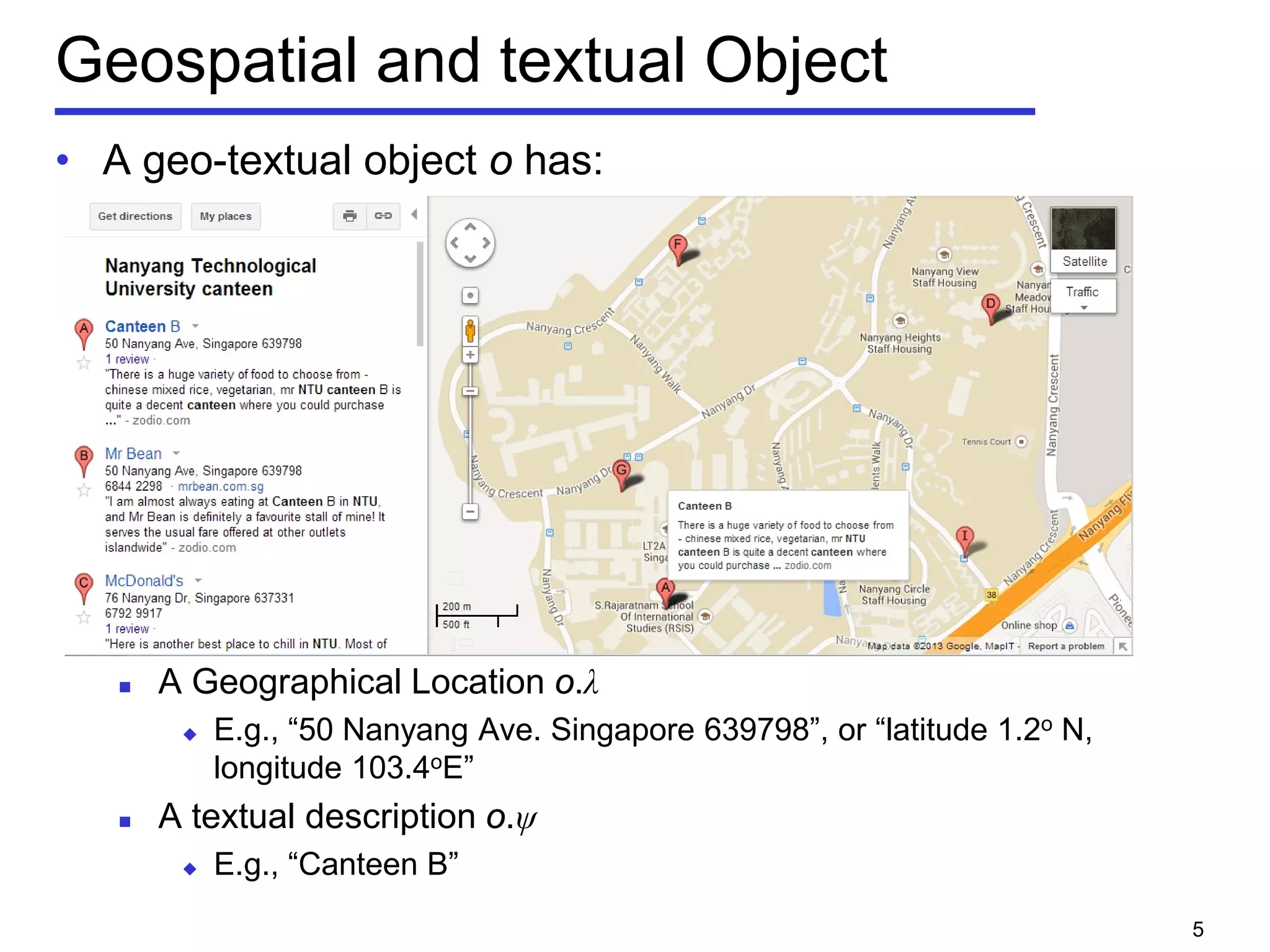 Geospatial and textual Object
• A geo-textual object o has:
 A Geographical Location o.λ
 E.g., “50 Nanyang Ave. Singapore 639798”, or “latitude 1.2o N,
longitude 103.4oE”
 A textual description o.ψ
 E.g., “Canteen B”
5
 