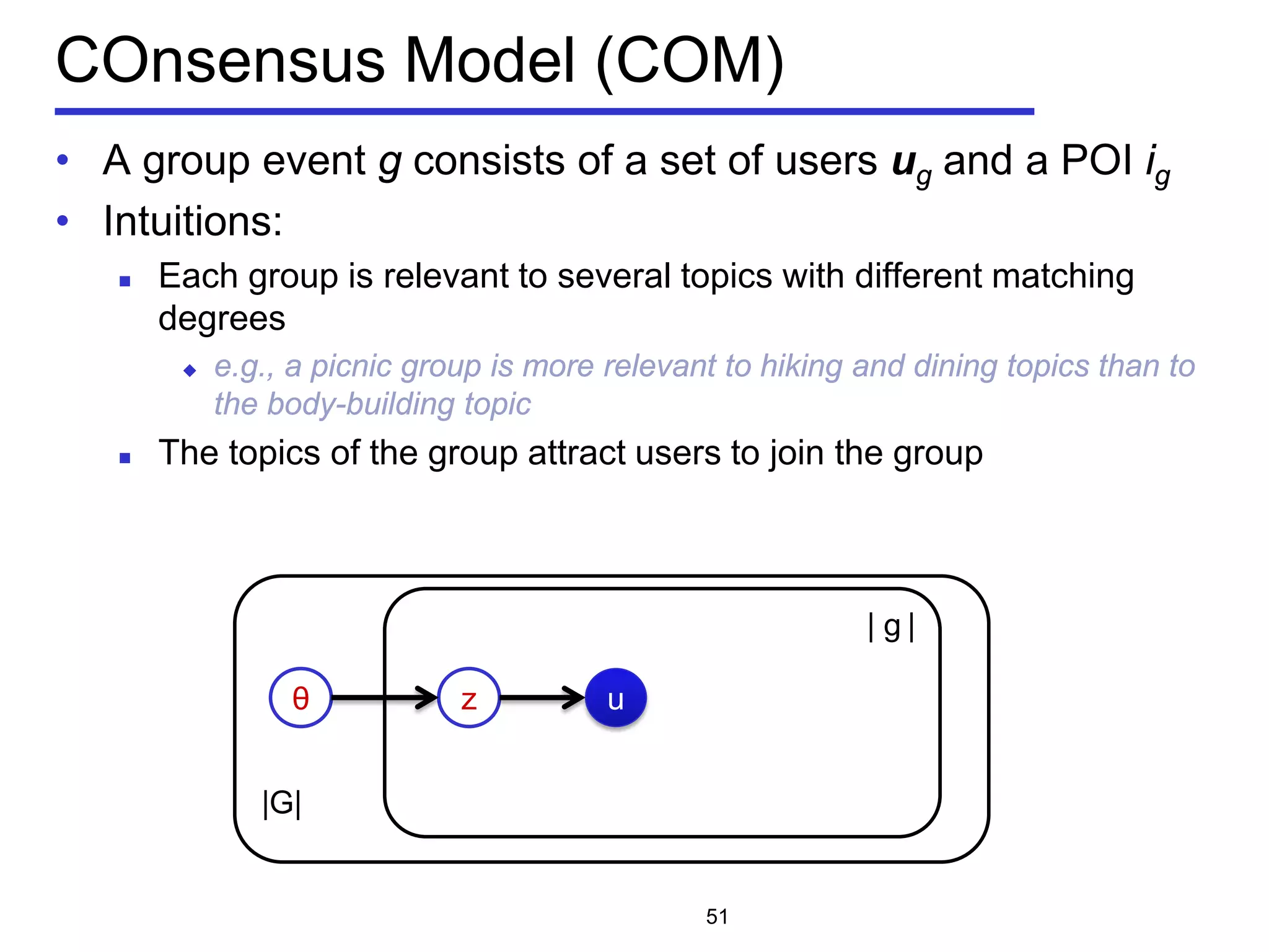 |G|
COnsensus Model (COM)
• A group event g consists of a set of users ug and a POI ig
• Intuitions:
 Each group is relevant to several topics with different matching
degrees
 e.g., a picnic group is more relevant to hiking and dining topics than to
the body-building topic
 The topics of the group attract users to join the group
51
θ z
| g |
u
 