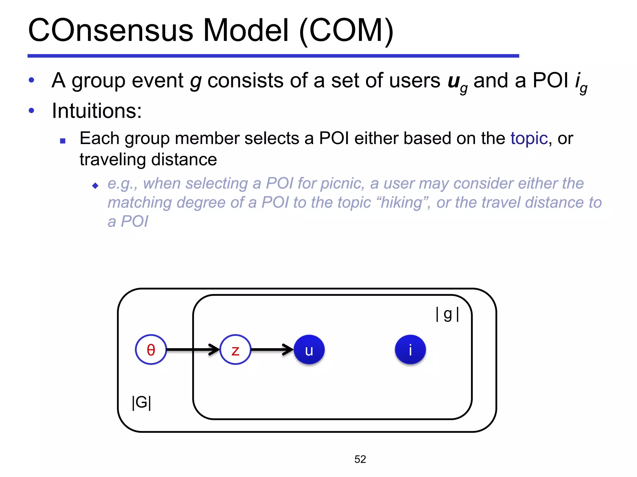 |G|
COnsensus Model (COM)
• A group event g consists of a set of users ug and a POI ig
• Intuitions:
 Each group member selects a POI either based on the topic, or
traveling distance
 e.g., when selecting a POI for picnic, a user may consider either the
matching degree of a POI to the topic “hiking”, or the travel distance to
a POI
52
θ z
| g |
u i
 
