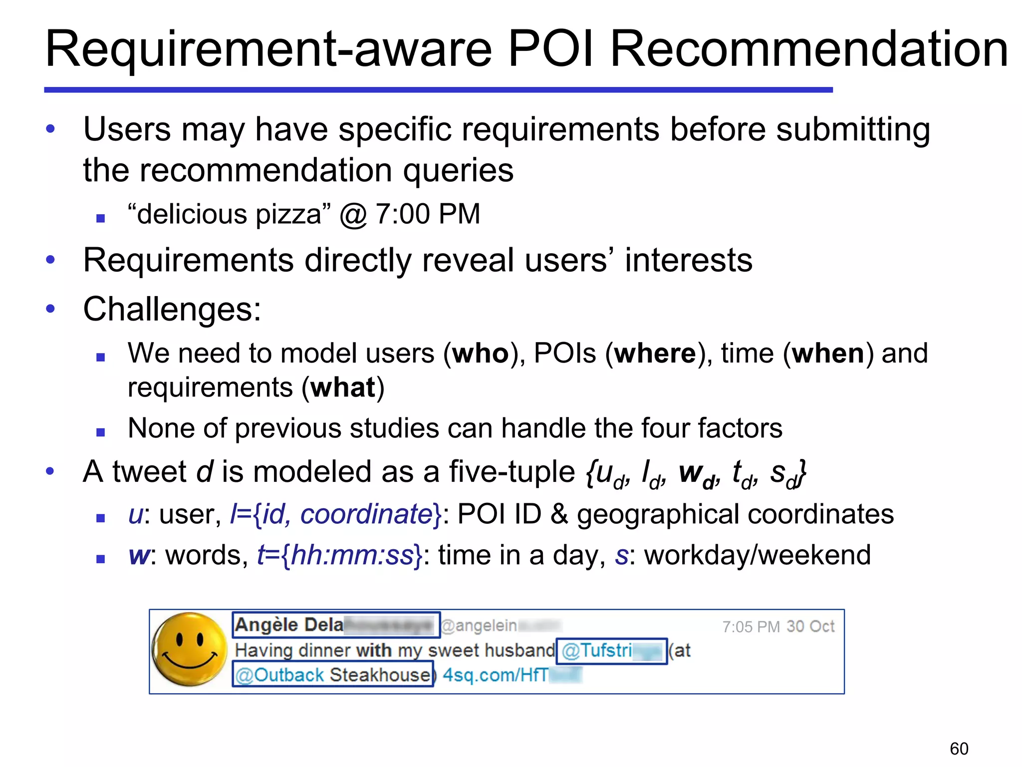 Requirement-aware POI Recommendation
• Users may have specific requirements before submitting
the recommendation queries
 “delicious pizza” @ 7:00 PM
• Requirements directly reveal users’ interests
• Challenges:
 We need to model users (who), POIs (where), time (when) and
requirements (what)
 None of previous studies can handle the four factors
• A tweet d is modeled as a five-tuple {ud, ld, wd, td, sd}
 u: user, l={id, coordinate}: POI ID & geographical coordinates
 w: words, t={hh:mm:ss}: time in a day, s: workday/weekend
7:05 PM
60
 