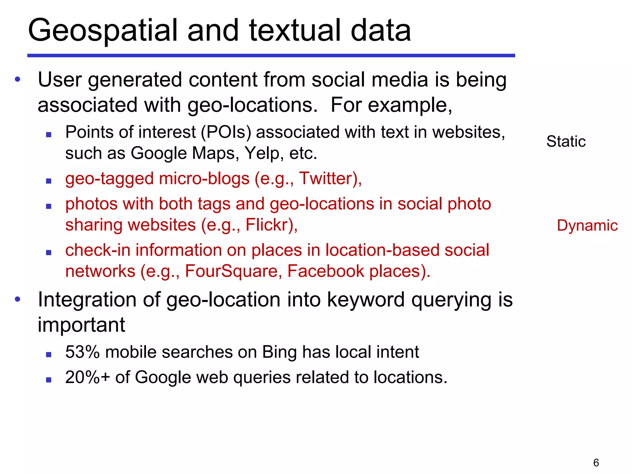 Geospatial and textual data
• User generated content from social media is being
associated with geo-locations. For example,
 Points of interest (POIs) associated with text in websites,
such as Google Maps, Yelp, etc.
 geo-tagged micro-blogs (e.g., Twitter),
 photos with both tags and geo-locations in social photo
sharing websites (e.g., Flickr),
 check-in information on places in location-based social
networks (e.g., FourSquare, Facebook places).
• Integration of geo-location into keyword querying is
important
 53% mobile searches on Bing has local intent
 20%+ of Google web queries related to locations.
6
Static
Dynamic
 
