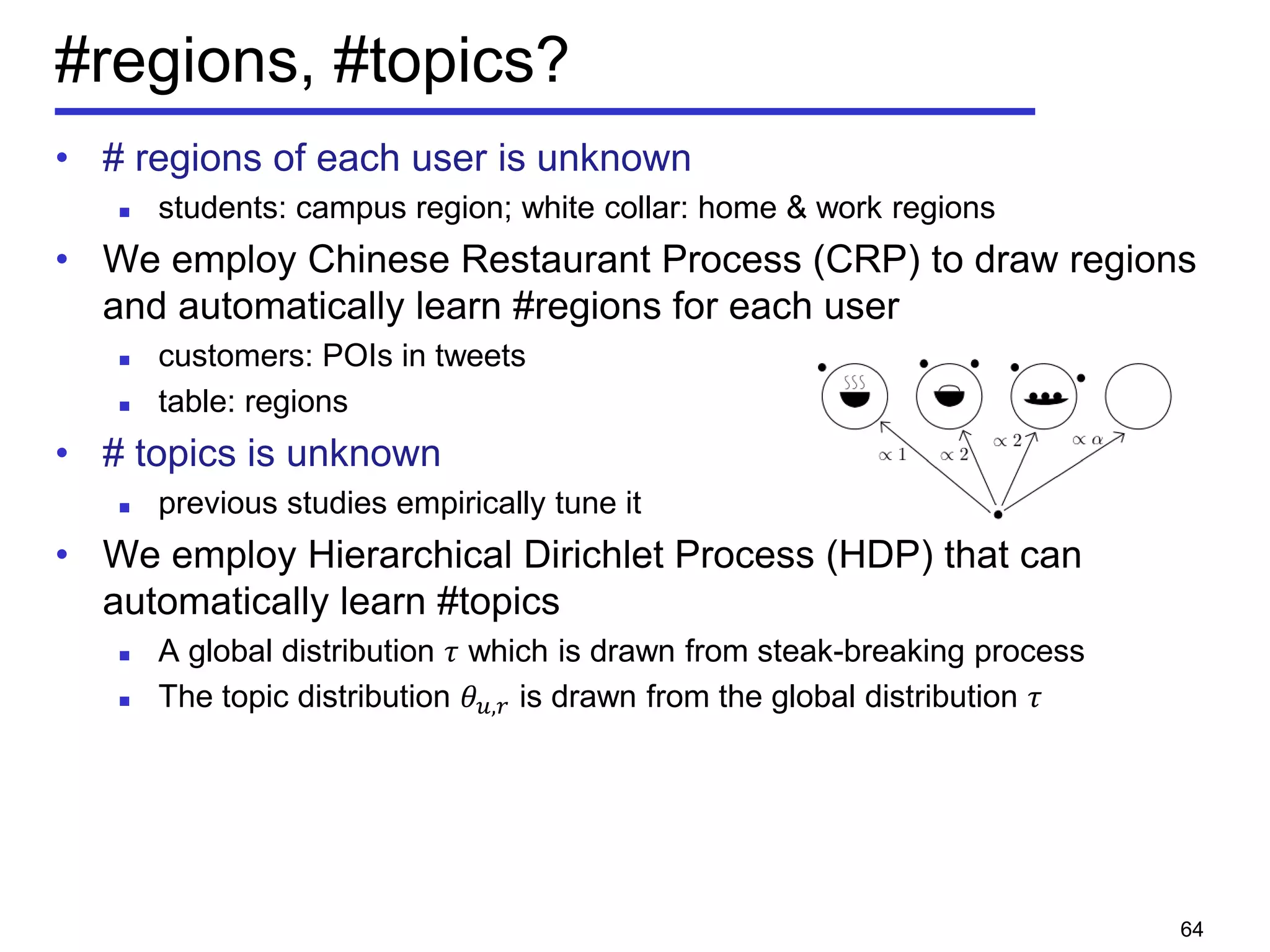 #regions, #topics?
• # regions of each user is unknown
 students: campus region; white collar: home & work regions
• We employ Chinese Restaurant Process (CRP) to draw regions
and automatically learn #regions for each user
 customers: POIs in tweets
 table: regions
• # topics is unknown
 previous studies empirically tune it
• We employ Hierarchical Dirichlet Process (HDP) that can
automatically learn #topics
 A global distribution 𝜏 which is drawn from steak-breaking process
 The topic distribution 𝜃 𝑢,𝑟 is drawn from the global distribution 𝜏
64
 