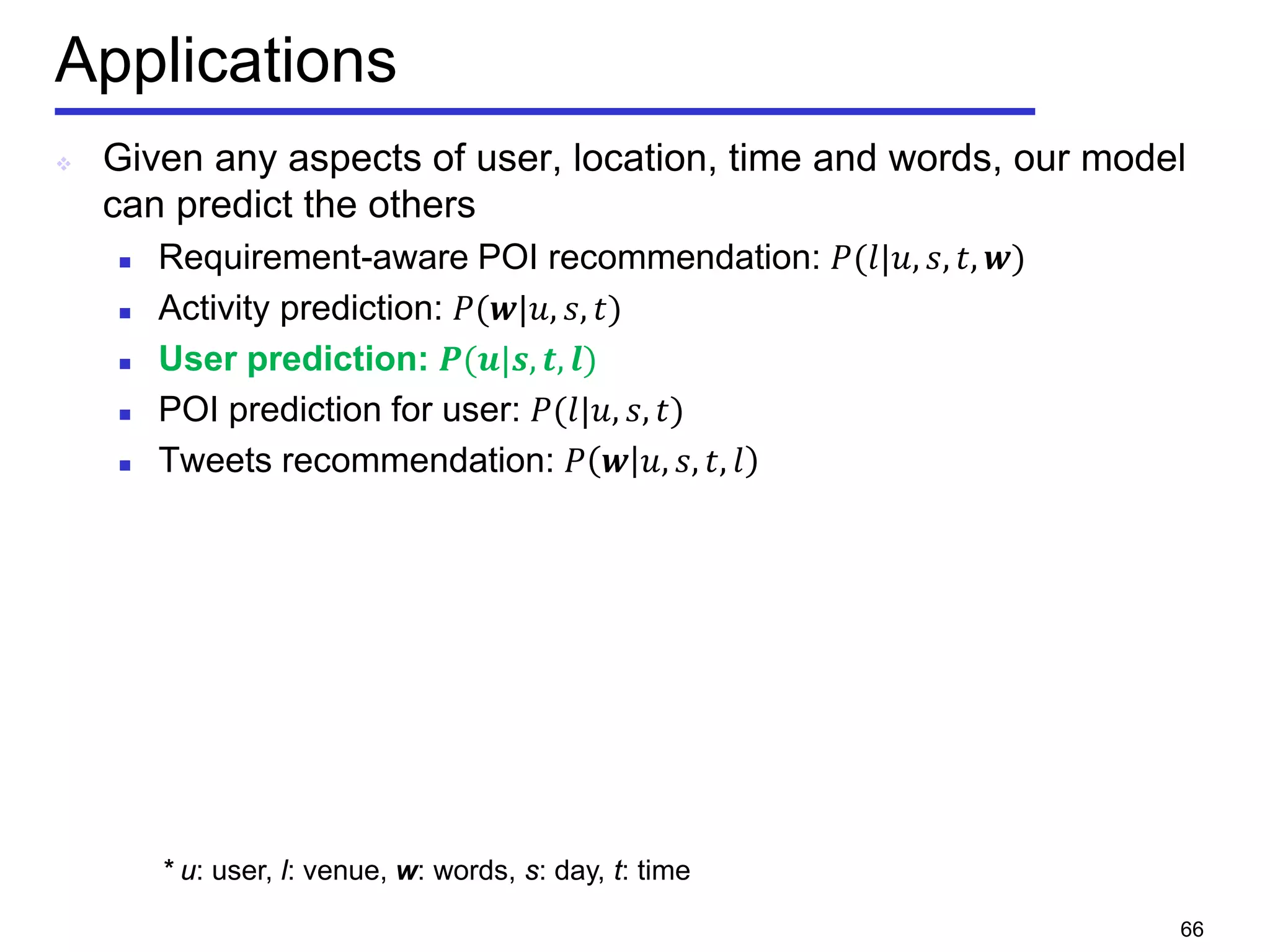 Applications
 Given any aspects of user, location, time and words, our model
can predict the others
 Requirement-aware POI recommendation: 𝑃(𝑙|𝑢, 𝑠, 𝑡, 𝒘)
 Activity prediction: 𝑃(𝒘|𝑢, 𝑠, 𝑡)
 User prediction: 𝑷(𝒖|𝒔, 𝒕, 𝒍)
 POI prediction for user: 𝑃(𝑙|𝑢, 𝑠, 𝑡)
 Tweets recommendation: 𝑃 𝒘 𝑢, 𝑠, 𝑡, 𝑙
* u: user, l: venue, w: words, s: day, t: time
66
 