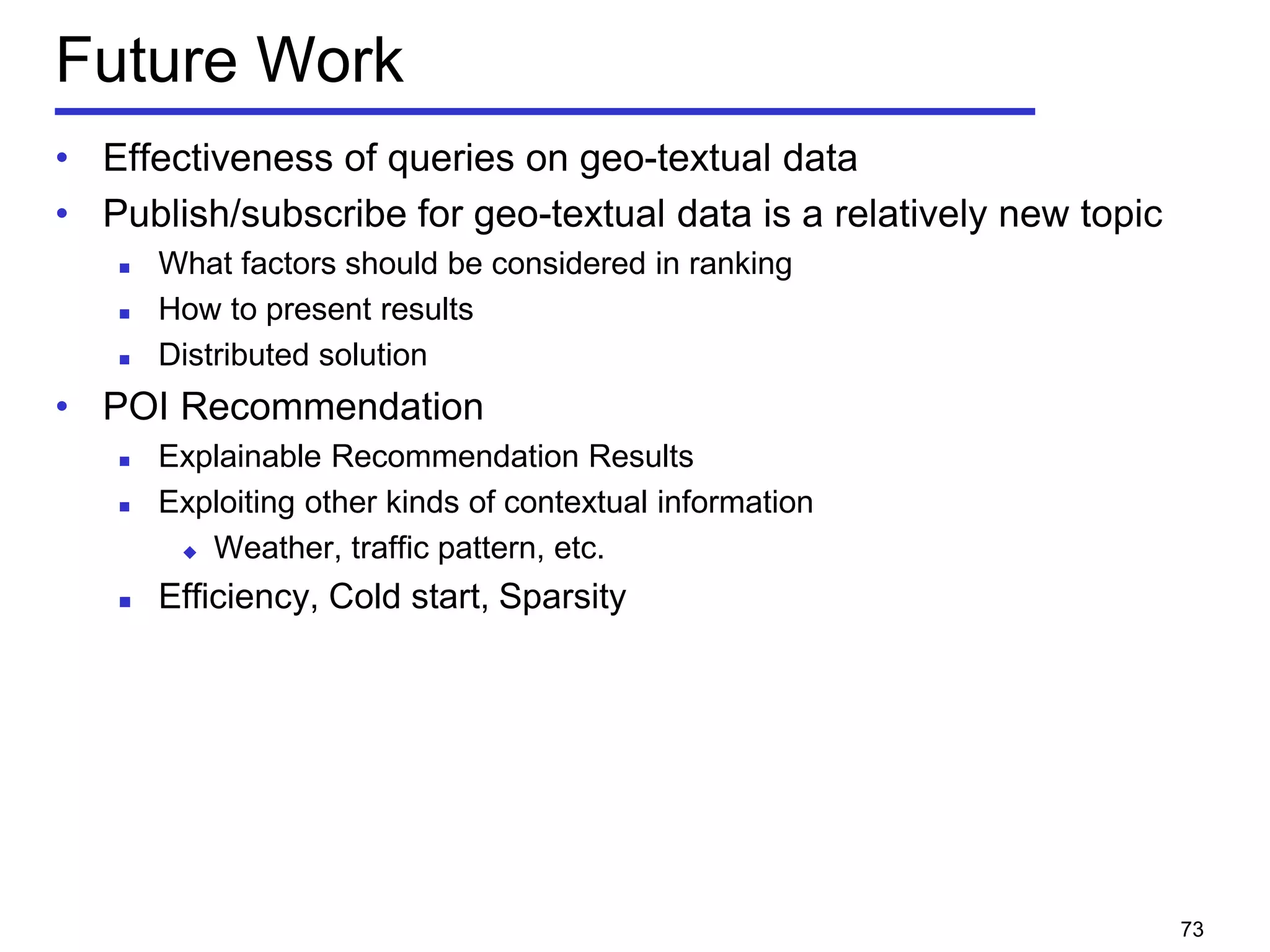 Future Work
• Effectiveness of queries on geo-textual data
• Publish/subscribe for geo-textual data is a relatively new topic
 What factors should be considered in ranking
 How to present results
 Distributed solution
• POI Recommendation
 Explainable Recommendation Results
 Exploiting other kinds of contextual information
 Weather, traffic pattern, etc.
 Efficiency, Cold start, Sparsity
73
 