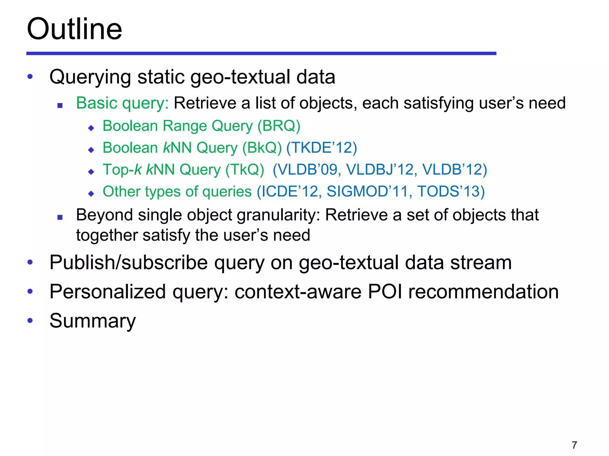 Outline
• Querying static geo-textual data
 Basic query: Retrieve a list of objects, each satisfying user’s need
 Boolean Range Query (BRQ)
 Boolean kNN Query (BkQ) (TKDE’12)
 Top-k kNN Query (TkQ) (VLDB’09, VLDBJ’12, VLDB’12)
 Other types of queries (ICDE’12, SIGMOD’11, TODS’13)
 Beyond single object granularity: Retrieve a set of objects that
together satisfy the user’s need
• Publish/subscribe query on geo-textual data stream
• Personalized query: context-aware POI recommendation
• Summary
7
 