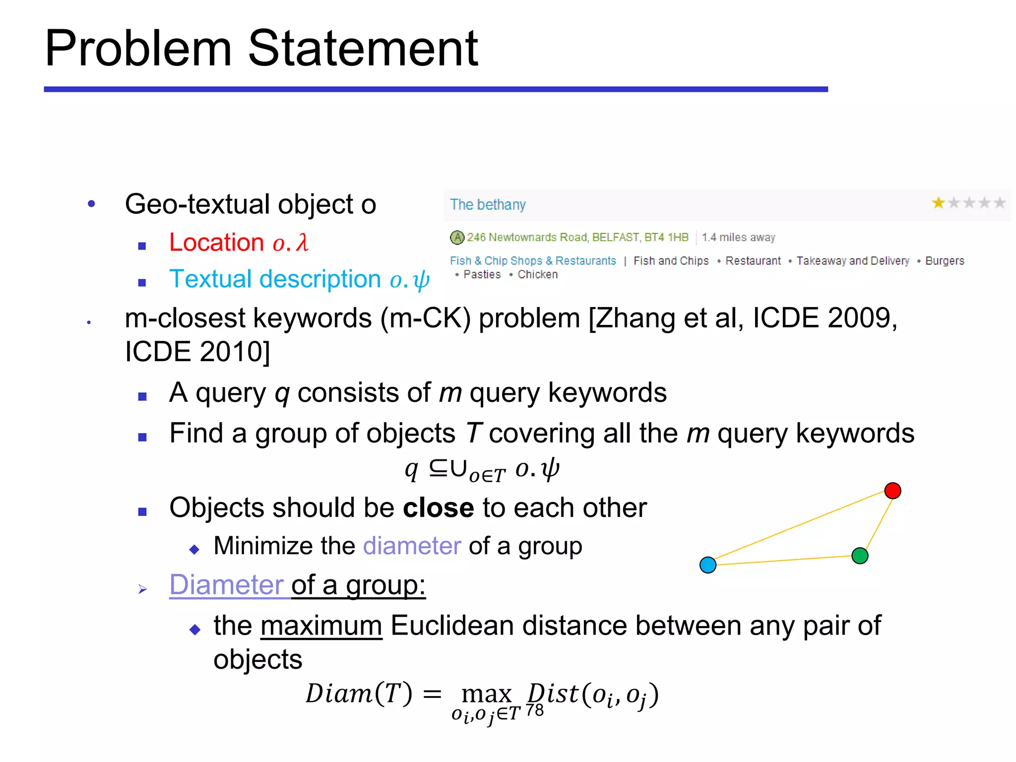 Problem Statement
• Geo-textual object o
 Location 𝑜. 𝜆
 Textual description 𝑜. 𝜓
• m-closest keywords (m-CK) problem [Zhang et al, ICDE 2009,
ICDE 2010]
 A query q consists of m query keywords
 Find a group of objects T covering all the m query keywords
𝑞 ⊆∪ 𝑜∈𝑇 𝑜. 𝜓
 Objects should be close to each other
 Minimize the diameter of a group
 Diameter of a group:
 the maximum Euclidean distance between any pair of
objects
𝐷𝐷𝐷𝐷 𝑇 = max
𝑜 𝑖,𝑜 𝑗∈𝑇
𝐷𝐷𝐷𝐷(𝑜𝑖, 𝑜𝑗)78
 
