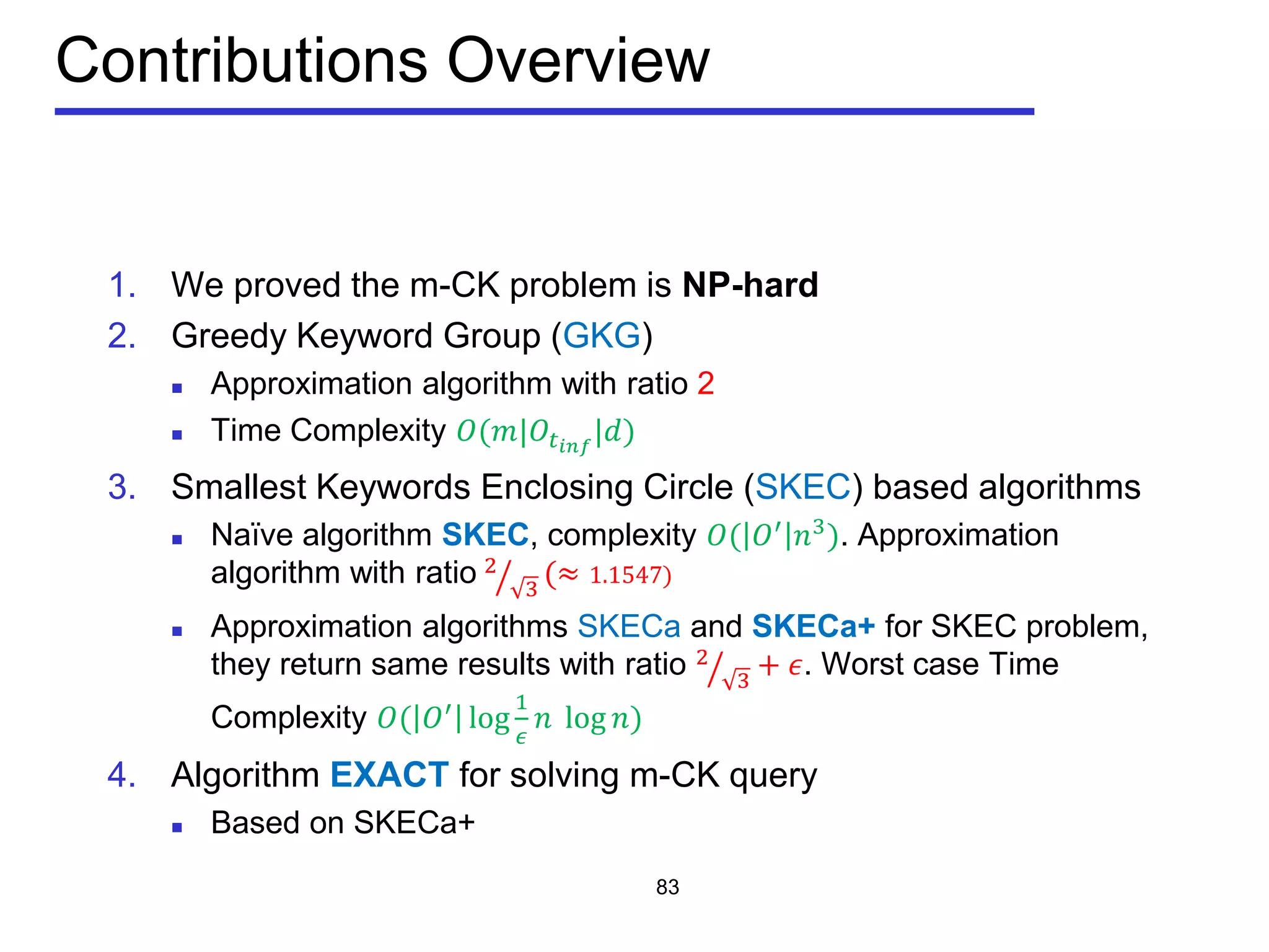 Contributions Overview
1. We proved the m-CK problem is NP-hard
2. Greedy Keyword Group (GKG)
 Approximation algorithm with ratio 2
 Time Complexity 𝑂(𝑚|𝑂𝑡𝑖𝑖𝑖
|𝑑)
3. Smallest Keywords Enclosing Circle (SKEC) based algorithms
 Naïve algorithm SKEC, complexity 𝑂( 𝑂′
𝑛3
). Approximation
algorithm with ratio 2
3� (≈ 1.1547)
 Approximation algorithms SKECa and SKECa+ for SKEC problem,
they return same results with ratio 2
3� + 𝜖. Worst case Time
Complexity 𝑂( 𝑂′
log
1
𝜖
𝑛 log 𝑛)
4. Algorithm EXACT for solving m-CK query
 Based on SKECa+
83
 