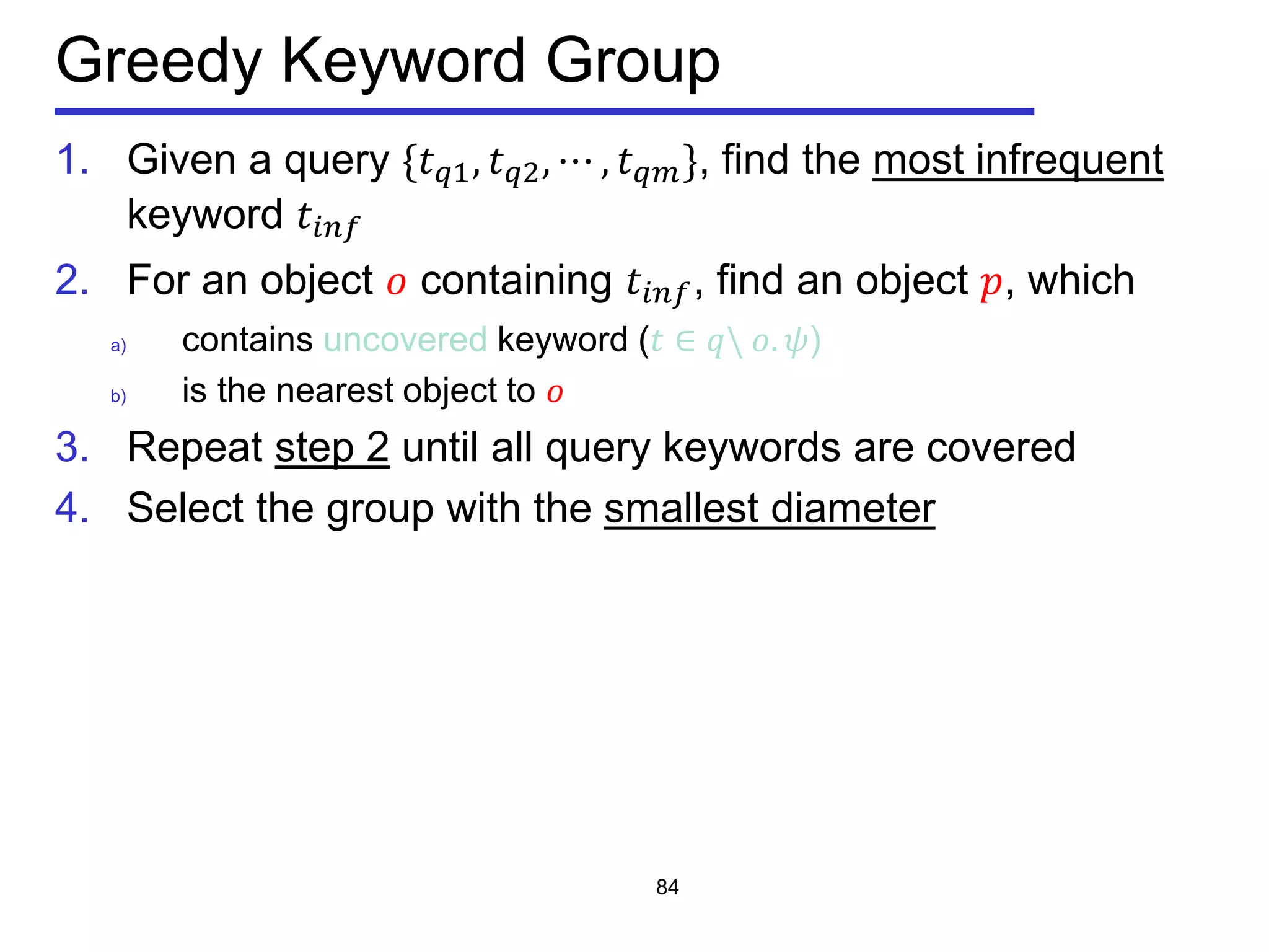 Greedy Keyword Group
1. Given a query {𝑡 𝑞𝑞, 𝑡 𝑞2, ⋯ , 𝑡 𝑞𝑚}, find the most infrequent
keyword 𝑡𝑖𝑖𝑖
2. For an object 𝑜 containing 𝑡𝑖𝑖𝑖, find an object 𝑝, which
a) contains uncovered keyword (𝑡 ∈ 𝑞 𝑜. 𝜓)
b) is the nearest object to 𝑜
3. Repeat step 2 until all query keywords are covered
4. Select the group with the smallest diameter
84
 