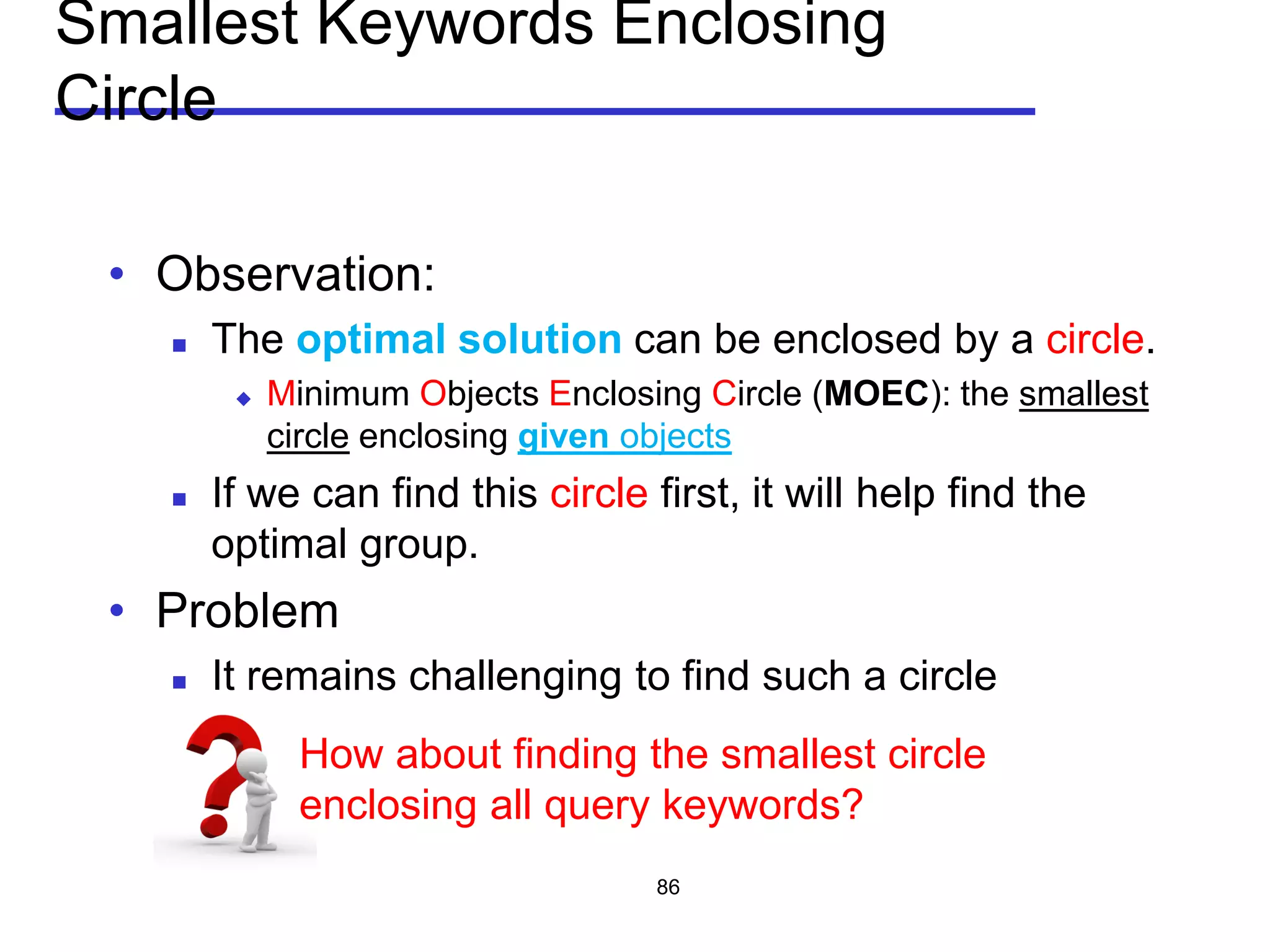 Smallest Keywords Enclosing
Circle
• Observation:
 The optimal solution can be enclosed by a circle.
 Minimum Objects Enclosing Circle (MOEC): the smallest
circle enclosing given objects
 If we can find this circle first, it will help find the
optimal group.
• Problem
 It remains challenging to find such a circle
86
How about finding the smallest circle
enclosing all query keywords?
 