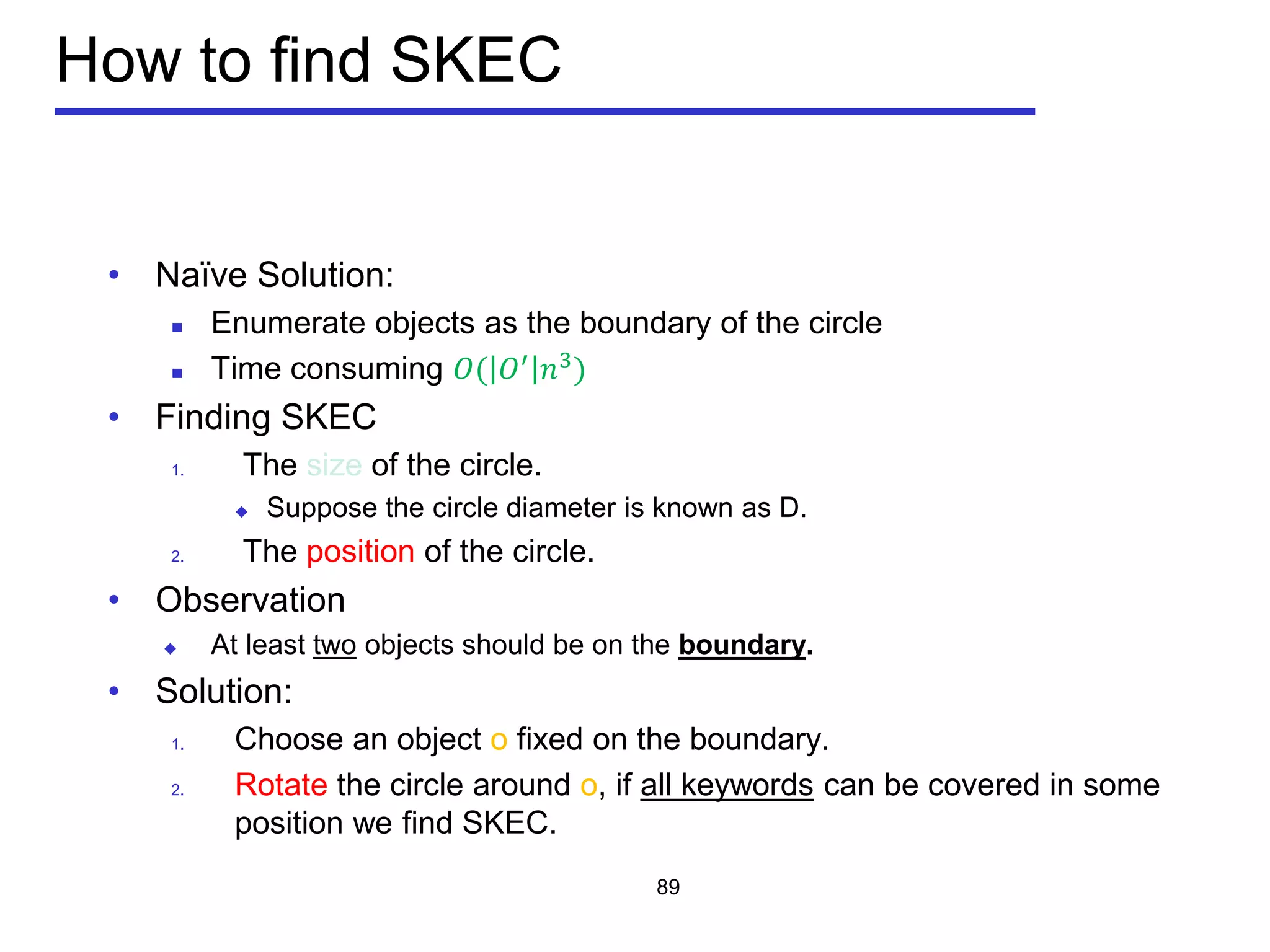 How to find SKEC
• Naïve Solution:
 Enumerate objects as the boundary of the circle
 Time consuming 𝑂( 𝑂′
𝑛3
)
• Finding SKEC
1. The size of the circle.
 Suppose the circle diameter is known as D.
2. The position of the circle.
• Observation
 At least two objects should be on the boundary.
• Solution:
1. Choose an object o fixed on the boundary.
2. Rotate the circle around o, if all keywords can be covered in some
position we find SKEC.
89
 