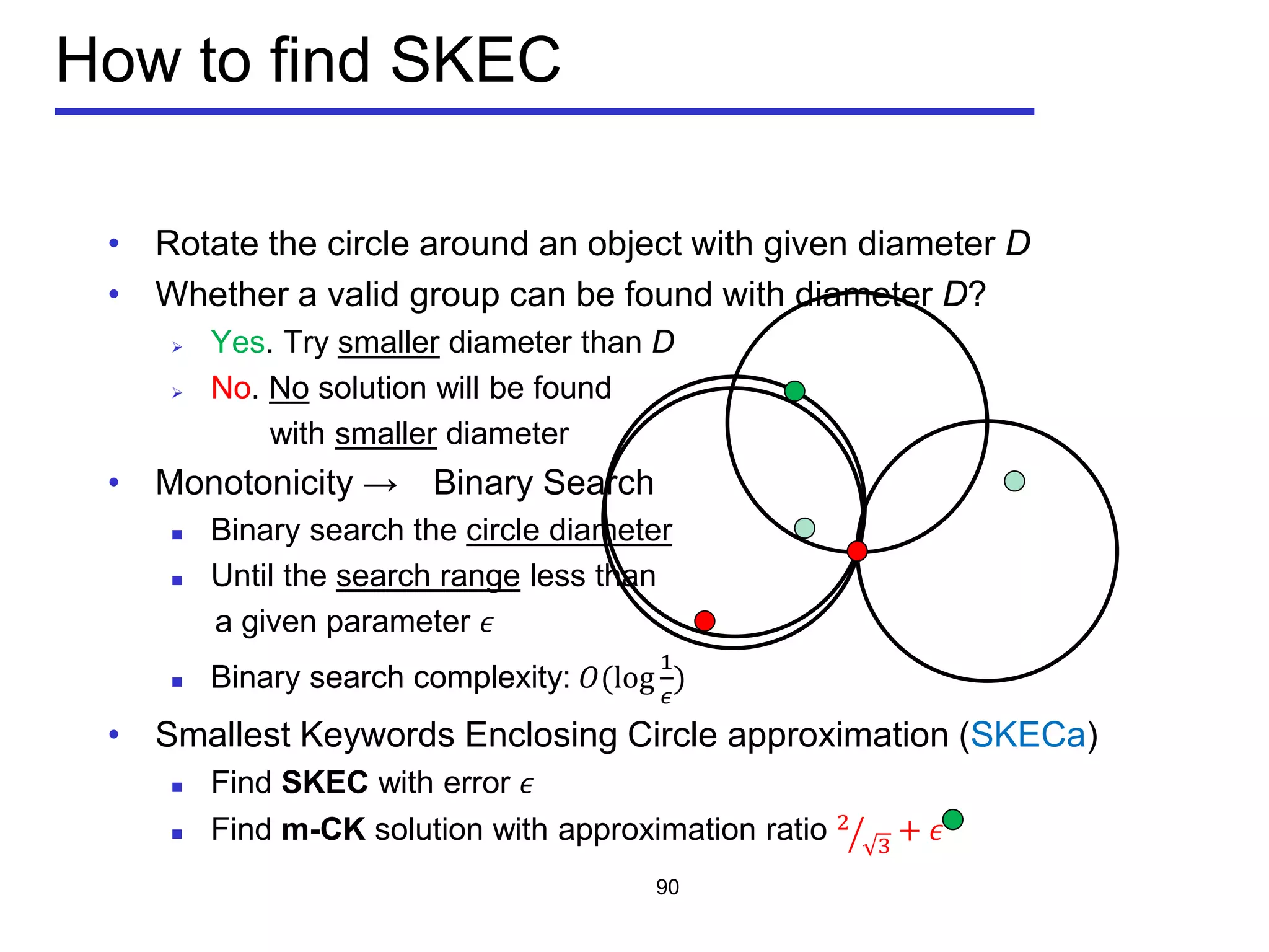 • Rotate the circle around an object with given diameter D
• Whether a valid group can be found with diameter D?
 Yes. Try smaller diameter than D
 No. No solution will be found
with smaller diameter
• Monotonicity → Binary Search
 Binary search the circle diameter
 Until the search range less than
a given parameter 𝜖
 Binary search complexity: 𝑂(log
1
𝜖
)
• Smallest Keywords Enclosing Circle approximation (SKECa)
 Find SKEC with error 𝜖
 Find m-CK solution with approximation ratio 2
3� + 𝜖
How to find SKEC
90
 