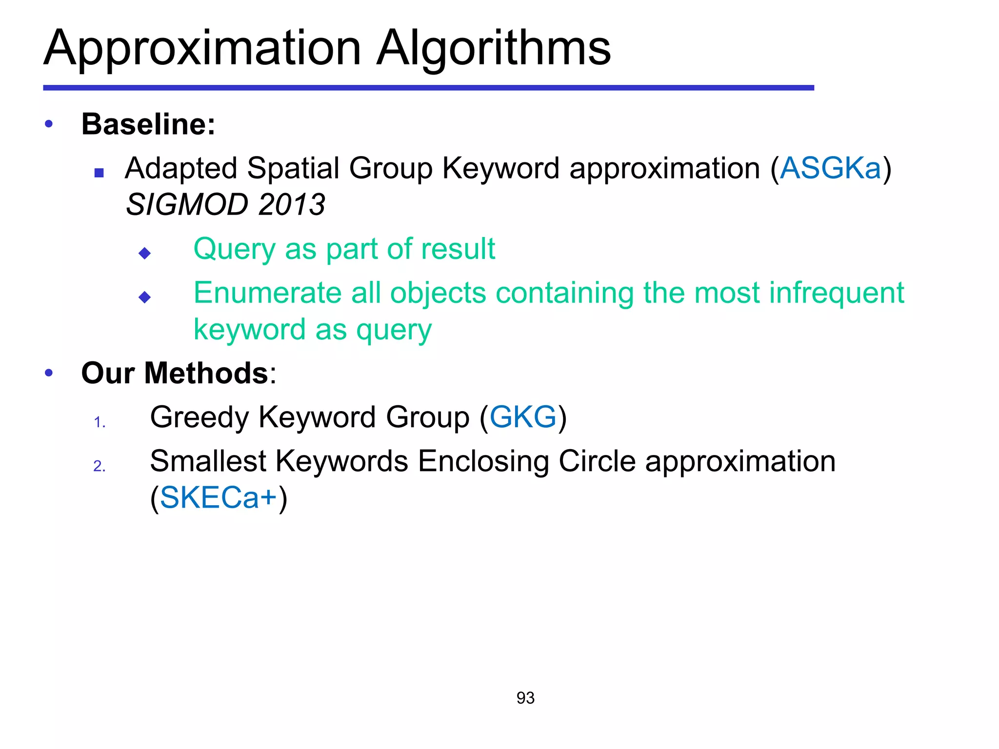 Approximation Algorithms
• Baseline:
 Adapted Spatial Group Keyword approximation (ASGKa)
SIGMOD 2013
 Query as part of result
 Enumerate all objects containing the most infrequent
keyword as query
• Our Methods:
1. Greedy Keyword Group (GKG)
2. Smallest Keywords Enclosing Circle approximation
(SKECa+)
93
 