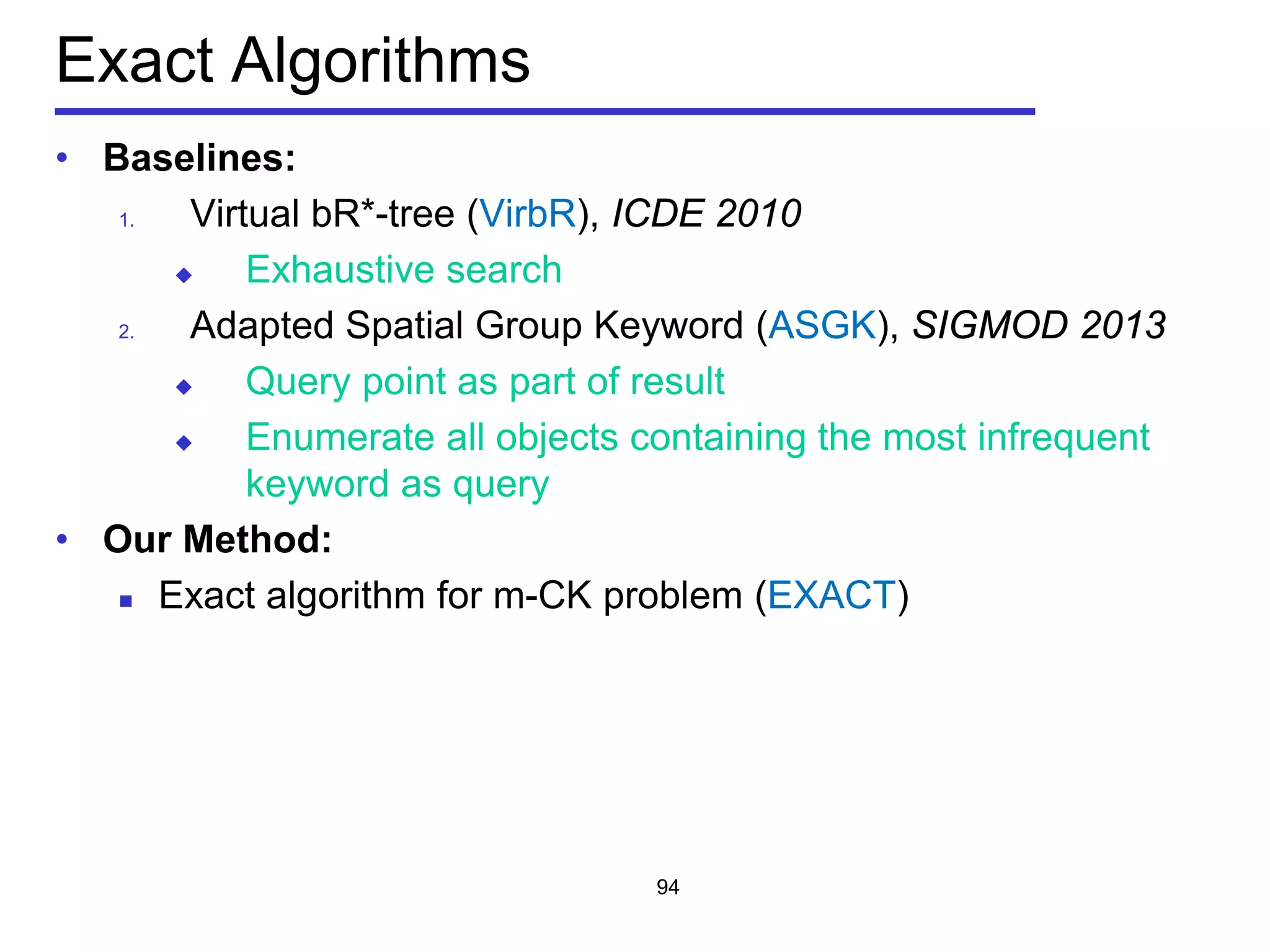 Exact Algorithms
• Baselines:
1. Virtual bR*-tree (VirbR), ICDE 2010
 Exhaustive search
2. Adapted Spatial Group Keyword (ASGK), SIGMOD 2013
 Query point as part of result
 Enumerate all objects containing the most infrequent
keyword as query
• Our Method:
 Exact algorithm for m-CK problem (EXACT)
94
 