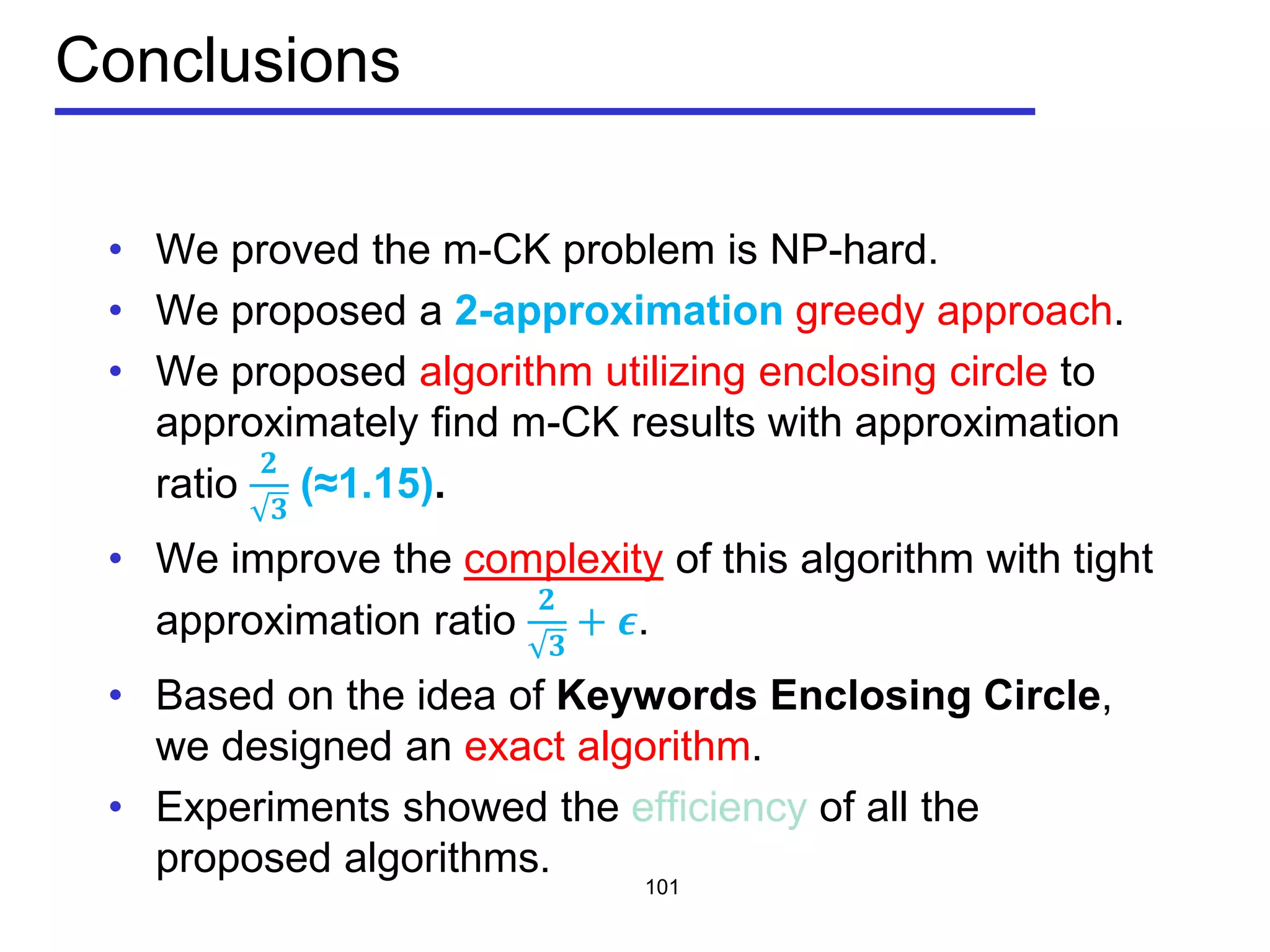 Conclusions
• We proved the m-CK problem is NP-hard.
• We proposed a 2-approximation greedy approach.
• We proposed algorithm utilizing enclosing circle to
approximately find m-CK results with approximation
ratio
𝟐
𝟑
(≈1.15).
• We improve the complexity of this algorithm with tight
approximation ratio
𝟐
𝟑
+ 𝝐.
• Based on the idea of Keywords Enclosing Circle,
we designed an exact algorithm.
• Experiments showed the efficiency of all the
proposed algorithms.
101
 