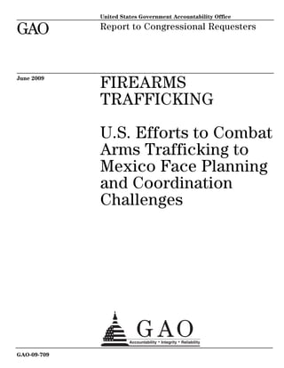 United States Government Accountability Office

GAO          Report to Congressional Requesters




June 2009
             FIREARMS
             TRAFFICKING

             U.S. Efforts to Combat
             Arms Trafficking to
             Mexico Face Planning
             and Coordination
             Challenges




GAO-09-709
 