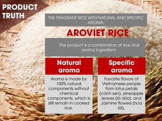 THE FRAGRANT RICE WITH NATURAL AND SPECIFIC AROMA. 
Aroma is made by 100% natural components without chemical components, which is still remain in cooked rice. 
Favorite flavors of Vietnamese people from lotus petals (cánh sen), pineapple leaves (lá dứa), and Jasmine flowers (hoa lài), 
Specific aroma 
Natural aroma 
PRODUCT TRUTH 
AROVIET RICE 
The product is a combination of rice and aroma ingredient.  