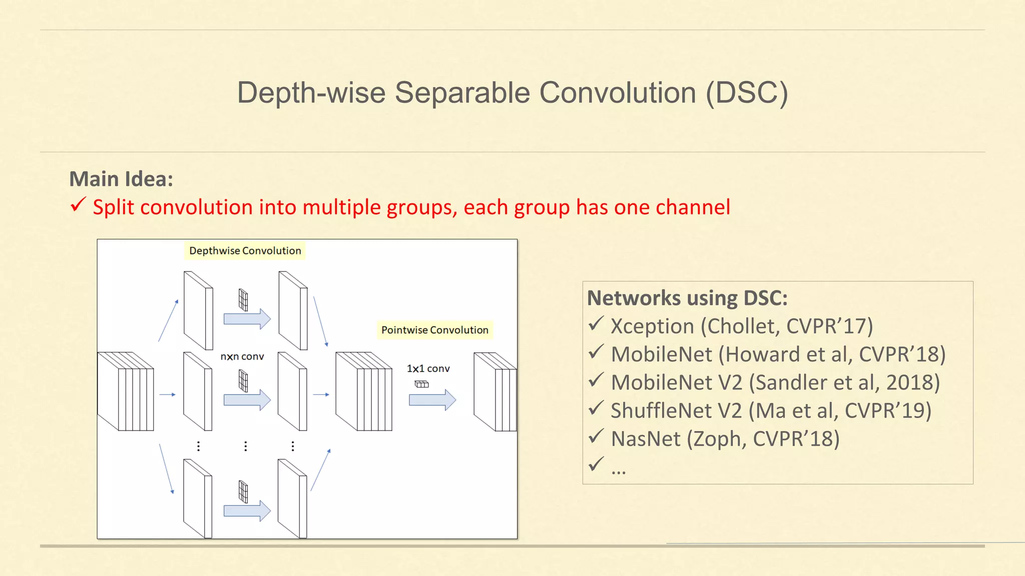 Main Idea:
✓ Split convolution into multiple groups, each group has one channel
Networks using DSC:
✓ Xception (Chollet, CVPR’17)
✓ MobileNet (Howard et al, CVPR’18)
✓ MobileNet V2 (Sandler et al, 2018)
✓ ShuffleNet V2 (Ma et al, CVPR’19)
✓ NasNet (Zoph, CVPR’18)
✓ …
Depth-wise Separable Convolution (DSC)
 