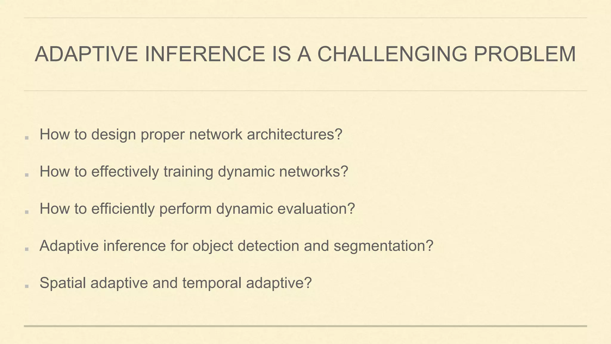 ADAPTIVE INFERENCE IS A CHALLENGING PROBLEM
How to design proper network architectures?
How to effectively training dynamic networks?
How to efficiently perform dynamic evaluation?
Adaptive inference for object detection and segmentation?
Spatial adaptive and temporal adaptive?
 