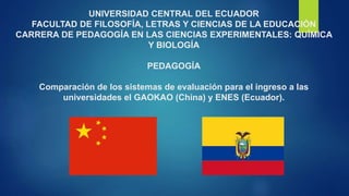 UNIVERSIDAD CENTRAL DEL ECUADOR
FACULTAD DE FILOSOFÍA, LETRAS Y CIENCIAS DE LA EDUCACIÓN
CARRERA DE PEDAGOGÍA EN LAS CIENCIAS EXPERIMENTALES: QUÍMICA
Y BIOLOGÍA
PEDAGOGÍA
Comparación de los sistemas de evaluación para el ingreso a las
universidades el GAOKAO (China) y ENES (Ecuador).
 
