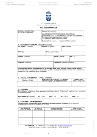 16
IDAZKARITZA – Tel . 943 857175 / Fax. 943 852140 – idazkaritza@azkoitia.net
AZKOITIKO UDALA – HERRIKO ENPARANTZA Z/G – 20720 AZKOITIA
ERANSKINA/ANEXO
SARRERA ERREGISTROA
REGISTRO DE ENTRADA
Deialdia / Convocatoria
GIZARTE ZERBITZUETAKO SAILEKO ARDURADUNA
RESPONSABLE DEL DEPARTAMENTO DE SERVICIOS SOCIALES
Zein hizkuntzatan egin nahi duzu ariketak?
¿En qué lengua desea realizar las pruebas?
Euskaraz En euskera Gazteleraz En castellano
1.- DATU PERTSONALAK / Datos Personales:
1go abizena / 1er
apellido 2. abizena / 2º apellido Izena / Nombre
NAN / DNI Telefonoak / Teléfonos
Helbidea / Domicilio Herria / Localidad PK / CP
Probintzia / Provincia Jaioteguna / Fecha de nacimiento
Ezgaitasun bat baduzu, zenbat denbora eta zer bitarteko behar dituzu azterketa egiteko? (behar baduzu)
En caso de que sea una persona con discapacidad, ¿qué tipo de adaptación y medios necesita para la realización de
los ejercicios? (en el supuesto de que lo necesite).
2.- TITULU AKADEMIKOA / Título Académico:
TITULUA / TÍTULO
NON LORTUA: IKASTETXEA ETA HERRIA
CENTRO Y LOCALIDAD DE EXPEDICIÓN
LORTZE DATA
FECHA OBTENCIÓN
3.- EUSKARA
Zein hizkuntza eskakizuna duzu egiaztatuta, baliokideak barne? / ¿Qué perfil lingüístico tiene acreditado,
incluidos equivalentes?
Bakar bat ere ez Ninguno HE1 PL1 HE2 PL2 HE3 PL3 HE4 PL4
4.- ESPERIENTZIA / Experiencia
(Merezimenduen baloraziorako) Behar izanez gero, jarraitu erantsitako orri batean / (Para valoración
de méritos) En caso necesario, continuar en un anexo
SARTZE-DATA
FECHA DE INICIO
UZTE-DATA
FECHA CESE
ADMINISTRAZIOA /
ADMINISTRACIÓN
LANPOSTUA
PUESTO OCUPADO
www.gipuzkoa.eus LG.:S.S.1-1958
EKCVGAO-I-2016-02186
Númerozenbakia 6464
Jueves, a 7 de abril de 20162016ko apirilaren 7a, osteguna
Gipuzkoako Aldizkari Ofiziala
Boletín Oficial de Gipuzkoa
 
