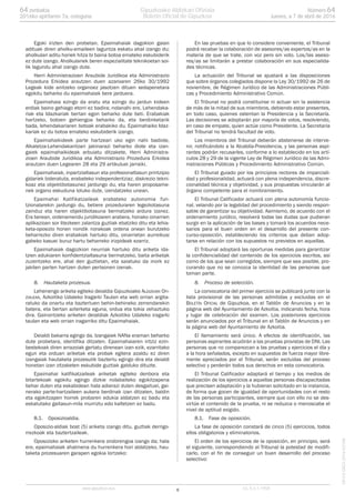 Egoki irizten den probetan, Epaimahaiak dagokion gaian
adituak diren aholku-emaileen laguntza eskatu ahal izango du;
aholkulari aditu horiek hitza bi baina botoa emateko eskubiderik
ez dute izango. Aholkulariek beren espezialitate teknikoetan soi-
lik lagundu ahal izango dute.
Herri Administrazioen Araubide Juridikoa eta Administrazio
Prozedura Erkidea arautzen duen azaroaren 26ko 30/1992
Legeak kide anitzeko organoez jasotzen dituen xedapenetara
egokitu beharko du epaimahaiak bere jarduera.
Epaimahaia ezingo da eratu eta ezingo du jardun kideen
erdiak baino gehiago etorri ez badira; nolanahi ere, Lehendaka-
riak eta Idazkariak bertan egon beharko dute beti. Erabakiak
hartzeko, botoen gehiengoa beharko da, eta berdinketarik
bada, lehendakariaren botoak erabakiko du. Epaimahaiko Idaz-
kariak ez du botoa emateko eskubiderik izango.
Epaimahaikideek parte hartzeari uko egin nahi badiote,
Alkatetza-Lehendakaritzari jakinarazi beharko diote eta izan-
gaiek epaimahaikideak arbuiatu ditzakete, Herri Administra-
zioen Araubide Juridikoa eta Administrazio Prozedura Erkidea
arautzen duen Legearen 28 eta 29 artikuluei jarraiki.
Epaimahaiak, inpartzialtasun eta profesionaltasun printzipio
gidariek bideratuta, erabateko independentziaz, diskrezio tekni-
koaz eta objektibotasunez jardungo du, eta haren proposame-
nek organo eskuduna lotuko dute, izendatzeko unean.
Epaimahai Kalifikatzaileak erabateko autonomia fun-
tzionalarekin jardungo du, betiere prozeduraren legezkotasuna
zainduz eta haren objektibotasuna bermatzeko ardura izanez.
Era berean, ordenamendu juridikoaren arabera, honako oinarrien
aplikazioan sor litezkeen zalantza guztiak ebatziko ditu eta lehia-
keta-oposizio honen nondik norakoak ordena onean burutzeko
beharrezko diren erabakiak hartuko ditu, oinarrietan aurreikusi
gabeko kasuei buruz hartu beharreko irizpideak ezarriz.
Epaimahaiak dagozkion neurriak hartuko ditu ariketa ida-
tzien edukiaren konfidentzialtasuna bermatzeko, baita ariketak
zuzentzeko ere, ahal den guztietan, eta saiatuko da inork ez
jakiten parten hartzen duten pertsonen izenak.
8. Hautaketa prozesua.
Lehenengo ariketa egiteko deialdia Gipuzkoako ALDIZKARI OFI-
ZIALEAN, Azkoitiko Udaleko Iragarki Taulan eta web orrian argita-
ratuko da onartu eta baztertuen behin-behineko zerrendarekin
batera, eta bertan azterketa eguna, ordua eta tokia zehaztuko
dira. Gainontzeko ariketen deialdiak Azkoitiko Udaleko iragarki
taulan eta web orrian iragarriko ditu Epaimahaiak.
Deialdi bakarra egingo da. Izangaiek NANa eraman beharko
dute probetara, identifika ditzaten. Epaimahaiaren iritziz ezin-
bestekoak diren arrazoiak gertatu direnean izan ezik, ezarritako
egun eta orduan ariketak eta probak egitera azaldu ez diren
izangaiak hautaketa prozesutik baztertu egingo dira eta deialdi
honetan izan zitzaketen eskubide guztiak galduko dituzte.
Epaimahai kalifikatzaileak ariketak egiteko denbora eta
bitartekoak egokitu egingo dizkie nolabaiteko egokitzapena
behar duten eta eskabidean hala adierazi duten desgaituei, gai-
nerako parte-hartzaileen aukera berdinak izan ditzaten, baldin
eta egokitzapen horrek probaren edukia aldatzen ez badu eta
eskatutako gaitasun-mila murriztu edo kaltetzen ez badu.
8.1. Oposizioaldia.
Oposizio-aldiak bost (5) ariketa izango ditu, guztiak derrigo-
rrezkoak eta baztertzaileak.
Oposizioko ariketen hurrenkera ondorengoa izango da; hala
ere, epaimahaiak ahalmena du hurrenkera hori aldatzeko, hau-
taketa prozesuaren garapen egokia lortzeko:
En las pruebas en que lo considere conveniente, el Tribunal
podrá recabar la colaboración de asesores/as expertos/as en la
materia de que se trate, con voz pero sin voto. Los/las aseso-
res/as se limitarán a prestar colaboración en sus especialida-
des técnicas.
La actuación del Tribunal se ajustará a las disposiciones
que sobre órganos colegiados dispone la Ley 30/1992 de 26 de
noviembre, de Régimen Jurídico de las Administraciones Públi-
cas y Procedimiento Administrativo Común.
El Tribunal no podrá constituirse ni actuar sin la asistencia
de más de la mitad de sus miembros, debiendo estar presentes,
en todo caso, quienes ostentan la Presidencia y la Secretaría.
Las decisiones se adoptarán por mayoría de votos, resolviendo,
en caso de empate, quien actúe como Presidente. La Secretaria
del Tribunal no tendrá facultad de voto.
Los miembros del Tribunal deberán abstenerse de interve-
nir, notificándolo a la Alcaldía-Presidencia, y las personas aspi-
rantes podrán recusarles, conforme a lo establecido en los artí-
culos 28 y 29 de la vigente Ley de Régimen Jurídico de las Admi-
nistraciones Públicas y Procedimiento Administrativo Común.
El Tribunal guiado por los principios rectores de imparciali-
dad y profesionalidad, actuará con plena independencia, discre-
cionalidad técnica y objetividad, y sus propuestas vincularán al
órgano competente para el nombramiento.
El Tribunal Calificador actuará con plena autonomía funcio-
nal, velando por la legalidad del procedimiento y siendo respon-
sable de garantizar su objetividad. Asimismo, de acuerdo con el
ordenamiento jurídico, resolverá todas las dudas que pudieran
surgir en la aplicación de las bases y tomará los acuerdos nece-
sarios para el buen orden en el desarrollo del presente con-
curso-oposición, estableciendo los criterios que deban adop-
tarse en relación con los supuestos no previstos en aquellas.
El Tribunal adoptará las oportunas medidas para garantizar
la confidencialidad del contenido de los ejercicios escritos, así
como de los que sean corregidos, siempre que sea posible, pro-
curando que no se conozca la identidad de las personas que
toman parte.
8. Proceso de selección.
La convocatoria del primer ejercicio se publicará junto con la
lista provisional de las personas admitidas y excluidas en el
BOLETÍN OFICIAL de Gipuzkoa, en el Tablón de Anuncios y en la
página web del Ayuntamiento de Azkoitia, indicando fecha, hora
y lugar de celebración del examen. Los posteriores ejercicios
serán anunciados por el Tribunal en el Tablón de Anuncios y en
la página web del Ayuntamiento de Azkoitia.
El llamamiento será único. A efectos de identificación, las
personas aspirantes acudirán a las pruebas provistas de DNI. Las
personas que no comparezcan a las pruebas y ejercicios el día y
a la hora señalados, excepto en supuestos de fuerza mayor libre-
mente apreciados por el Tribunal, serán excluidas del proceso
selectivo y perderán todos sus derechos en esta convocatoria.
El Tribunal Calificador adaptará el tiempo y los medios de
realización de los ejercicios a aquellas personas discapacitadas
que precisen adaptación y la hubieran solicitado en la instancia,
de forma que gocen de igualdad de oportunidades con el resto
de las personas participantes, siempre que con ello no se des-
virtúe el contenido de la prueba, ni se reduzca o menoscabe el
nivel de aptitud exigido.
8.1. Fase de oposición.
La fase de oposición constará de cinco (5) ejercicios, todos
ellos obligatorios y eliminatorios.
El orden de los ejercicios de la oposición, en principio, será
el siguiente, correspondiendo al Tribunal la potestad de modifi-
carlo, con el fin de conseguir un buen desarrollo del proceso
selectivo:
6www.gipuzkoa.eus LG.:S.S.1-1958
EKCVGAO-I-2016-02186
Númerozenbakia 6464
Jueves, a 7 de abril de 20162016ko apirilaren 7a, osteguna
Gipuzkoako Aldizkari Ofiziala
Boletín Oficial de Gipuzkoa
 