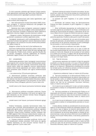 Ez dute euskarako azterketa egin beharrik izango euskara-
maila egiaztatzeko azterketak egin baino lehen Epaimahaiari 3.
hizkuntza eskakizunaren egiaztagiria aurkezten diotenek.
3. hizkuntza eskakizunaren jabe izatea egiaztatzeko, agiri
hauek aurkeztu ahal izango dira:
* Herri Arduralaritzaren Euskal Erakundeak (HAEE) eman-
dako ziurtagiria, 3. hizkuntza eskakizuna edo goragoko bat
egiaztatu izanaren ziurtagiria.
* Baliokide diren beste ziurtagiriak, euskararen ezagutza
egiaztatzen duten titulu eta ziurtagirien arteko baliokidetzak fin-
katu eta Hizkuntzen Europako Erreferentzia Marko Bateratura
egokitzeko indarrean dagoen araudiak dioenaren arabera.
— Bosgarren ariketa: Nahitaezkoa eta baztertzailea izangai
guztientzat. Lanpostuaren profilera egokitzeko proba.
Hautagaiak lanpostuaren profil profesiografikoari eta bete
beharreko funtzioei nola egokitzen zaizkien ebaluatzera bidera-
turiko gaitasun eta nortasunari buruzko zenbait proba psikotek-
niko egitea izango da.
Bosgarren ariketa hau Gai edo Ez Gai kalifikatuko da.
Epaimahai kalifikatzaileak aipatutako proben ordena aldatu
ahal izango du edo egun berean proba bat baino gehiago egin
ahal izango ditu. Probak amaitu ondoren, gainditu dituzten eta
ez dituzten hautagaien zerrenda argitaratuko da Azkoitiko
udaletxeko iragarki oholean eta udaleko web orrian.
8.2. Lehiakeltaldia.
Oposizioaldia gainditzen duten hautagaiak merezimenduen
fasera igaroko dira, zeinetan Epaimahai kalifikatzaileak eskabi-
dean adieraziak izan diren hurrengo merezimendu hauek eba-
luatuko baititu, baldin eta bosgarren oinarrian xedaturikoaren
arabera behar bezala egiaztatuak izan badira, betiere eskabi-
deak aurkezteko epea amaitzen den eguna erreferentziatzat
hartuta:
— Lan eskarmentua, 20 punturaino gehienez.
a) Administrazio publikoan emandako zerbitzuak, bete
behar den lanpostuarekin lotutako buruzagitzako ardura gehie-
nak betetzen eta Gizarte Zerbitzuen Saileko Arduradun karguan
eginak badira, hileko gehienez 0,20 punturekin (ez dira kontu-
tan hartuko frakzio txikiagoak), gehienez 9 puntu osatu arte.
Lanaldi osoa ez den kasuan puntuazioa hainbanatu egingo
da.
b) Administrazio publikoan emandako zerbitzuak, Gizarte
langile funtzioekin bat datozenak, 0,10 puntu lan eginiko hila-
bete bakoitzeko (ez dira kontutan hartuko frakzio txikiagoak),
gehienez 6 puntu osatu arte.
Lanaldi osoa ez den kasuan, puntuazioa hainbanatu egingo
da.
Ondorio horietarako, zuzeneko harremanaren bidez, fun-
tzionario gisa zuzenbide administratiboaren edo lan-itunpeko
langile gisa eginak joko dira administrazio publikoan egindako
zerbitzutzat atal honetan baloratzeko eraginetarako. Ez dira
baloratuko, Euskal Funtzio Publikoari buruzko uztailaren 6ko
6/1989 Legearen 96.4 artikuluan xedaturikoaren arabera, per-
tsonal ebentualaren lanpostuetan egindako zerbitzuak, ez eta
bekak eta formazioko praktikak ere.
c) Enpresa pribatuan emandako zerbitzuak, hornitu nahi
den lanpostuaren antzeko arduretan: 0,05 puntu lan eginiko
hilabete bakoitzeko (ez dira kontutan hartuko frakzio txi-
kiagoak), gehienez 5 puntu osatu arte.
Quedarán exentas de realizar el examen de euskera, las per-
sonas que, antes del inicio de las pruebas de conocimiento de
euskera, aporten ante el Tribunal el documento justificativo de
poseer el perfil lingüístico 3.
La posesión del perfil lingüístico 3 se podrá acreditar
mediante:
* Certificado del Instituto Vasco de Administraciones
Públicas de haber acreditado el perfil lingüístico 3 o alguno
superior.
* Otros certificados equivalentes de conformidad con la
normativa vigente de convalidación de títulos y certificados acre-
ditativos de conocimientos de euskera, y adecuación de los mis-
mos al Marco Común Europeo de Referencia para las Lenguas.
— Quinto ejercicio: Obligatorio y eliminatorio para todas las
personas aspirantes. Prueba de adecuación al perfil del puesto.
Consistirá en la realización de una serie de pruebas psico-
técnicas de aptitudes y de personalidad, encaminadas a valorar
la adecuación de las personas aspirantes al perfil profesiográ-
fico del puesto y a las funciones a desempeñar.
Este quinto ejercicio se calificará cono Apto o No Apto.
El Tribunal Calificador podrá variar, en su caso, el orden de
las pruebas especificadas así como decidir realizar más de una
prueba el mismo día. Después de las pruebas se hará pública
en el tablón de anuncios y la página web del Ayuntamiento de
Azkoitia la lista de aquellos aspirantes que las hayan superado
y las que no lo hayan hecho.
8.2. Fase de concurso.
Las personas aspirantes que superen la fase de oposición
accederán a la fase de concurso, en la que el Tribunal Califica-
dor valorará los méritos siguientes, siempre que hayan sido ale-
gados en la instancia y debidamente acreditados de acuerdo
con la base quinta, con referencia siempre a la fecha de expira-
ción del plazo de presentación de instancias:
— Experiencia profesional, hasta un máximo de 20 puntos.
a) Servicios prestados en la Administración Pública en el
desempeño de responsabilidades de jefatura relacionadas con
las del puesto a cubrir, en calidad de Responsable del Departa-
mento de Servicios Sociales, se valorará con 0,20 puntos
máximo por mes (no se computarán fracciones inferiores),
hasta un máximo de 9 puntos.
En el caso de que la dedicación no sea a jornada completa,
se procederá a realizar el correspondiente prorrateo en la pun-
tuación.
b) Servicios prestados en la Administración Pública en el
desempeño de funciones realizadas como Trabajador Social a
razón de 0,10 puntos por cada mes de servicios completo (no
se computarán fracciones inferiores), hasta un máximo de 6
puntos.
En el caso de que la dedicación no sea a jornada completa,
se procederá a realizar el correspondiente prorrateo en la pun-
tuación.
A estos efectos, tendrán la consideración de servicios pres-
tados en la Administración Pública los realizados mediante rela-
ción directa, bajo el régimen de derecho administrativo como
funcionario/a o de derecho laboral. No serán objeto de valora-
ción la prestación de servicios desarrollada en puestos de per-
sonal eventual, a tenor del artículo 96.4 de la Ley 6/1989 de 6
de julio, de la Función Pública Vasca, ni las becas y prácticas for-
mativas.
c) Servicios prestados en la empresa privada, con respon-
sabilidades similares a las del puesto a cubrir, a razón de 0,05
puntos por cada mes de servicios completo (no se computarán
fracciones inferiores), hasta un máximo de 5 puntos.
8www.gipuzkoa.eus LG.:S.S.1-1958
EKCVGAO-I-2016-02186
Númerozenbakia 6464
Jueves, a 7 de abril de 20162016ko apirilaren 7a, osteguna
Gipuzkoako Aldizkari Ofiziala
Boletín Oficial de Gipuzkoa
 