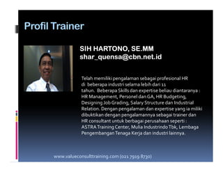 Profil Trainer
SIH HARTONO, SE.MMSIH HARTONO, SE.MM
shar_quensa@cbn.net.idshar_quensa@cbn.net.id
Telah memiliki pengalaman sebagai profesional HR
di beberapa industri selama lebih dari 11di beberapa industri selama lebih dari 11
tahun. Beberapa Skills dan expertise beliau diantaranya :
HR Management, Personel dan GA, HR Budgeting,
Designing Job Grading, Salary Structure dan Industrial
Relation. Dengan pengalaman dan expertise yang ia miliki
dibuktikan dengan pengalamannya sebagai trainer dan
HR consultant untuk berbagai perusahaan seperti :
ASTRATraining Center, Mulia IndustrindoTbk, Lembaga
PengembanganTenaga Kerja dan industri lainnya.
www.valueconsulttraining.com (021 7919 8730)
 