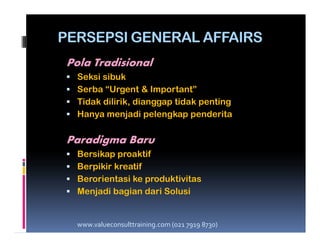 PERSEPSI GENERAL AFFAIRS
Pola Tradisional
Seksi sibuk
Serba “Urgent & Important”
Tidak dilirik, dianggap tidak penting
Hanya menjadi pelengkap penderita
Paradigma Baru
Bersikap proaktif
Berpikir kreatif
Berorientasi ke produktivitas
Menjadi bagian dari Solusi
www.valueconsulttraining.com (021 7919 8730)
 