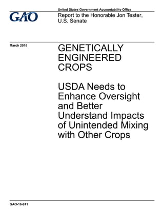 GENETICALLY
ENGINEERED
CROPS
USDA Needs to
Enhance Oversight
and Better
Understand Impacts
of Unintended Mixing
with Other Crops
Report to the Honorable Jon Tester,
U.S. Senate
March 2016
GAO-16-241
United States Government Accountability Office
 