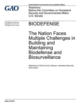 BIODEFENSE
The Nation Faces
Multiple Challenges in
Building and
Maintaining
Biodefense and
Biosurveillance
Statement of Chris Currie, Director, Homeland Security
and Justice
Testimony
Before the Committee on Homeland
Security and Governmental Affairs
U.S. Senate
For Release on Delivery
Expected at 10 a.m. ET
Thursday, April 14, 2016
GAO-16-547T
United States Government Accountability Office
 