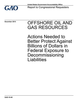 OFFSHORE OIL AND
GAS RESOURCES
Actions Needed to
Better Protect Against
Billions of Dollars in
Federal Exposure to
Decommissioning
Liabilities
Report to Congressional Requesters
December 2015
GAO-16-40
United States Government Accountability Office
 