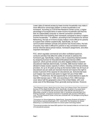 Page 7 GAO-19-564 Wireless Internet
Lower rates of internet access by lower-income households may make it
more difficult for school-age children in those households to do
homework. According to a 2018 Pew Research Center survey, a higher
percentage of surveyed teens in lower-income households said that the
lack of a dependable computer or internet connection sometimes
prevents them from finishing their homework compared to teens in higher-
income households.17
In addition, according to the Consortium for School
Networking, the lack of in-home access makes it more difficult for parents
to support their children academically. Specifically, as much
communication between schools and parents has moved online, the lack
of access may make it difficult for parents to stay connected to teachers
and be informed about school notices, homework assignments, and other
important information.18
FCC, which regulates commercial and other nonfederal spectrum,
conducts activities that affect the ability of schools to address the
homework gap. Specifically, it plays a role in expanding internet access
by assigning licenses for Educational Broadband Service (EBS)
spectrum, which permits schools and other eligible entities to transmit
educational materials electronically. Currently, EBS license holders are
allowed to lease excess capacity to others, including commercial wireless
providers, for up to 30 years as long as the license holder has 20 hours of
educational use per week per licensed channel and reserve the right to
access 5 percent of the capacity for educational use. Schools that have
such leases may need to wait years to regain full use of their EBS
license.19
Furthermore, the last opportunity for school districts to apply for
new EBS licenses was in 1995, and according to FCC, EBS licenses
cover about half the geographic area of the United States, with rural
areas west of the Mississippi River generally lacking licenses. However,
17
Pew Research Center, Nearly One-In-Five Teens Can’t Always Finish Their Homework
Because Of The Digital Divide (Oct. 2018). Specifically, 24 percent of surveyed teens
ages 13 to 17 in households with annual incomes under $30,000 said the lack of a
dependable computer or internet connection often or sometimes prevented them from
finishing homework, compared to 9 percent in households with incomes of $75,000 or
more. This Pew Research Center survey was conducted with 743 teenagers during March
and April 2018.
18
Consortium for School Networking, Digital Equity: Supporting Students & Families in
Out-of-School Learning (Washington, D.C.: June 2018). The Consortium for School
Networking is a professional association for school system technology leaders.
19
Commercial providers that lease EBS spectrum from licensed entities do not have to use
it for educational purposes.
 
