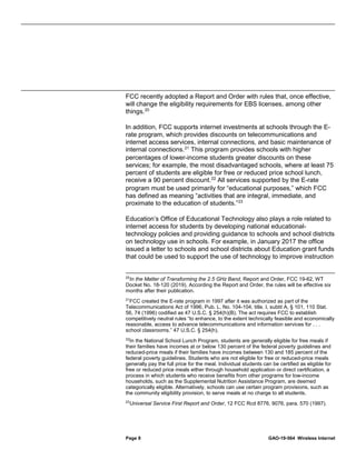 Page 8 GAO-19-564 Wireless Internet
FCC recently adopted a Report and Order with rules that, once effective,
will change the eligibility requirements for EBS licenses, among other
things.20
In addition, FCC supports internet investments at schools through the E-
rate program, which provides discounts on telecommunications and
internet access services, internal connections, and basic maintenance of
internal connections.21
This program provides schools with higher
percentages of lower-income students greater discounts on these
services; for example, the most disadvantaged schools, where at least 75
percent of students are eligible for free or reduced price school lunch,
receive a 90 percent discount.22
All services supported by the E-rate
program must be used primarily for “educational purposes,” which FCC
has defined as meaning “activities that are integral, immediate, and
proximate to the education of students.”23
Education’s Office of Educational Technology also plays a role related to
internet access for students by developing national educational-
technology policies and providing guidance to schools and school districts
on technology use in schools. For example, in January 2017 the office
issued a letter to schools and school districts about Education grant funds
that could be used to support the use of technology to improve instruction
20
In the Matter of Transforming the 2.5 GHz Band, Report and Order, FCC 19-62, WT
Docket No. 18-120 (2019). According the Report and Order, the rules will be effective six
months after their publication.
21
FCC created the E-rate program in 1997 after it was authorized as part of the
Telecommunications Act of 1996, Pub. L. No. 104-104, title. I, subtit A, § 101, 110 Stat.
56, 74 (1996) codified as 47 U.S.C. § 254(h)(B). The act requires FCC to establish
competitively neutral rules “to enhance, to the extent technically feasible and economically
reasonable, access to advance telecommunications and information services for . . .
school classrooms.” 47 U.S.C. § 254(h).
22
In the National School Lunch Program, students are generally eligible for free meals if
their families have incomes at or below 130 percent of the federal poverty guidelines and
reduced-price meals if their families have incomes between 130 and 185 percent of the
federal poverty guidelines. Students who are not eligible for free or reduced-price meals
generally pay the full price for the meal. Individual students can be certified as eligible for
free or reduced price meals either through household application or direct certification, a
process in which students who receive benefits from other programs for low-income
households, such as the Supplemental Nutrition Assistance Program, are deemed
categorically eligible. Alternatively, schools can use certain program provisions, such as
the community eligibility provision, to serve meals at no charge to all students.
23
Universal Service First Report and Order, 12 FCC Rcd 8776, 9076, para. 570 (1997).
 