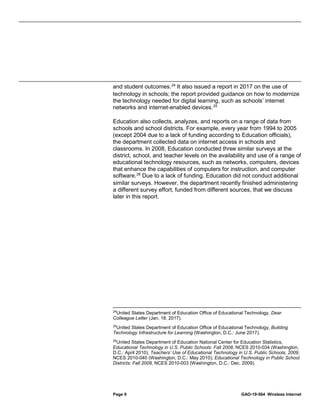 Page 9 GAO-19-564 Wireless Internet
and student outcomes.24
It also issued a report in 2017 on the use of
technology in schools; the report provided guidance on how to modernize
the technology needed for digital learning, such as schools’ internet
networks and internet-enabled devices.25
Education also collects, analyzes, and reports on a range of data from
schools and school districts. For example, every year from 1994 to 2005
(except 2004 due to a lack of funding according to Education officials),
the department collected data on internet access in schools and
classrooms. In 2008, Education conducted three similar surveys at the
district, school, and teacher levels on the availability and use of a range of
educational technology resources, such as networks, computers, devices
that enhance the capabilities of computers for instruction, and computer
software.26
Due to a lack of funding, Education did not conduct additional
similar surveys. However, the department recently finished administering
a different survey effort, funded from different sources, that we discuss
later in this report.
24
United States Department of Education Office of Educational Technology, Dear
Colleague Letter (Jan. 18, 2017).
25
United States Department of Education Office of Educational Technology, Building
Technology Infrastructure for Learning (Washington, D.C.: June 2017).
26
United States Department of Education National Center for Education Statistics,
Educational Technology in U.S. Public Schools: Fall 2008, NCES 2010-034 (Washington,
D.C.: April 2010); Teachers’ Use of Educational Technology in U.S. Public Schools, 2009,
NCES 2010-040 (Washington, D.C.: May 2010); Educational Technology in Public School
Districts: Fall 2008, NCES 2010-003 (Washington, D.C.: Dec. 2009).
 