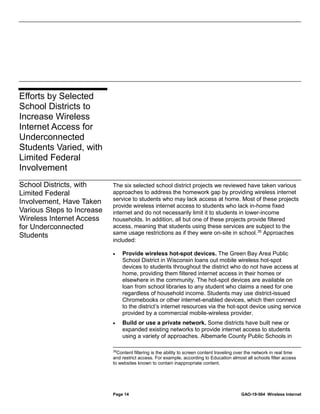 Page 14 GAO-19-564 Wireless Internet
The six selected school district projects we reviewed have taken various
approaches to address the homework gap by providing wireless internet
service to students who may lack access at home. Most of these projects
provide wireless internet access to students who lack in-home fixed
internet and do not necessarily limit it to students in lower-income
households. In addition, all but one of these projects provide filtered
access, meaning that students using these services are subject to the
same usage restrictions as if they were on-site in school.35
Approaches
included:
• Provide wireless hot-spot devices. The Green Bay Area Public
School District in Wisconsin loans out mobile wireless hot-spot
devices to students throughout the district who do not have access at
home, providing them filtered internet access in their homes or
elsewhere in the community. The hot-spot devices are available on
loan from school libraries to any student who claims a need for one
regardless of household income. Students may use district-issued
Chromebooks or other internet-enabled devices, which then connect
to the district’s internet resources via the hot-spot device using service
provided by a commercial mobile-wireless provider.
• Build or use a private network. Some districts have built new or
expanded existing networks to provide internet access to students
using a variety of approaches. Albemarle County Public Schools in
35
Content filtering is the ability to screen content traveling over the network in real time
and restrict access. For example, according to Education almost all schools filter access
to websites known to contain inappropriate content.
Efforts by Selected
School Districts to
Increase Wireless
Internet Access for
Underconnected
Students Varied, with
Limited Federal
Involvement
School Districts, with
Limited Federal
Involvement, Have Taken
Various Steps to Increase
Wireless Internet Access
for Underconnected
Students
 