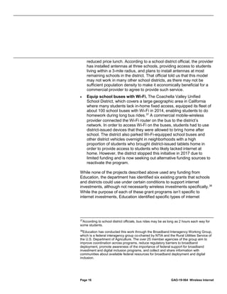 Page 16 GAO-19-564 Wireless Internet
reduced price lunch. According to a school district official, the provider
has installed antennas at three schools, providing access to students
living within a 3-mile radius, and plans to install antennas at most
remaining schools in the district. That official told us that this model
may not work in many other school districts, as there may not be
sufficient population density to make it economically beneficial for a
commercial provider to agree to provide such service.
• Equip school buses with Wi-Fi. The Coachella Valley Unified
School District, which covers a large geographic area in California
where many students lack in-home fixed access, equipped its fleet of
about 100 school buses with Wi-Fi in 2014, enabling students to do
homework during long bus rides.37
A commercial mobile-wireless
provider connected the Wi-Fi router on the bus to the district’s
network. In order to access Wi-Fi on the buses, students had to use
district-issued devices that they were allowed to bring home after
school. The district also parked Wi-Fi-equipped school buses and
other district vehicles overnight in neighborhoods with a high
proportion of students who brought district-issued tablets home in
order to provide access to students who likely lacked internet at
home. However, the district stopped this initiative in 2017 due to
limited funding and is now seeking out alternative funding sources to
reactivate the program.
While none of the projects described above used any funding from
Education, the department has identified six existing grants that schools
and districts could use under certain conditions to support internet
investments, although not necessarily wireless investments specifically.38
While the purpose of each of these grant programs isn’t specific to
internet investments, Education identified specific types of internet
37
According to school district officials, bus rides may be as long as 2 hours each way for
some students.
38
Education has conducted this work through the Broadband Interagency Working Group,
which is a federal interagency group co-chaired by NTIA and the Rural Utilities Service of
the U.S. Department of Agriculture. The over 25 member agencies of the group aim to
improve coordination across programs, reduce regulatory barriers to broadband
deployment, promote awareness of the importance of federal support for broadband
investment and digital inclusion programs, and collect and share information with
communities about available federal resources for broadband deployment and digital
inclusion.
 