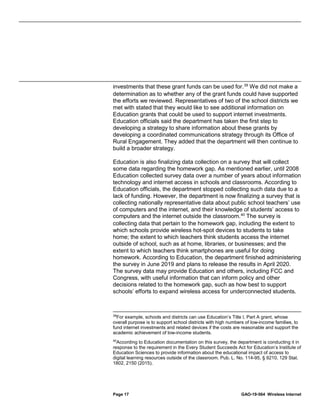 Page 17 GAO-19-564 Wireless Internet
investments that these grant funds can be used for.39
We did not make a
determination as to whether any of the grant funds could have supported
the efforts we reviewed. Representatives of two of the school districts we
met with stated that they would like to see additional information on
Education grants that could be used to support internet investments.
Education officials said the department has taken the first step to
developing a strategy to share information about these grants by
developing a coordinated communications strategy through its Office of
Rural Engagement. They added that the department will then continue to
build a broader strategy.
Education is also finalizing data collection on a survey that will collect
some data regarding the homework gap. As mentioned earlier, until 2008
Education collected survey data over a number of years about information
technology and internet access in schools and classrooms. According to
Education officials, the department stopped collecting such data due to a
lack of funding. However, the department is now finalizing a survey that is
collecting nationally representative data about public school teachers’ use
of computers and the internet, and their knowledge of students’ access to
computers and the internet outside the classroom.40
The survey is
collecting data that pertain to the homework gap, including the extent to
which schools provide wireless hot-spot devices to students to take
home; the extent to which teachers think students access the internet
outside of school, such as at home, libraries, or businesses; and the
extent to which teachers think smartphones are useful for doing
homework. According to Education, the department finished administering
the survey in June 2019 and plans to release the results in April 2020.
The survey data may provide Education and others, including FCC and
Congress, with useful information that can inform policy and other
decisions related to the homework gap, such as how best to support
schools’ efforts to expand wireless access for underconnected students.
39
For example, schools and districts can use Education’s Title I, Part A grant, whose
overall purpose is to support school districts with high numbers of low-income families, to
fund internet investments and related devices if the costs are reasonable and support the
academic achievement of low-income students.
40
According to Education documentation on this survey, the department is conducting it in
response to the requirement in the Every Student Succeeds Act for Education’s Institute of
Education Sciences to provide information about the educational impact of access to
digital learning resources outside of the classroom. Pub. L. No. 114-95, § 9210, 129 Stat.
1802, 2150 (2015).
 