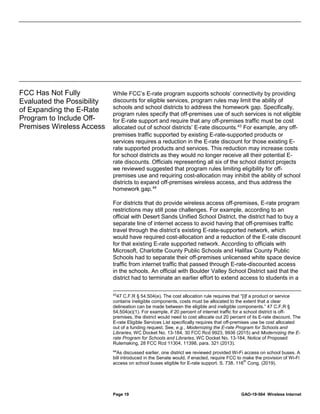 Page 19 GAO-19-564 Wireless Internet
While FCC’s E-rate program supports schools’ connectivity by providing
discounts for eligible services, program rules may limit the ability of
schools and school districts to address the homework gap. Specifically,
program rules specify that off-premises use of such services is not eligible
for E-rate support and require that any off-premises traffic must be cost
allocated out of school districts’ E-rate discounts.43
For example, any off-
premises traffic supported by existing E-rate-supported products or
services requires a reduction in the E-rate discount for those existing E-
rate supported products and services. This reduction may increase costs
for school districts as they would no longer receive all their potential E-
rate discounts. Officials representing all six of the school district projects
we reviewed suggested that program rules limiting eligibility for off-
premises use and requiring cost-allocation may inhibit the ability of school
districts to expand off-premises wireless access, and thus address the
homework gap.44
For districts that do provide wireless access off-premises, E-rate program
restrictions may still pose challenges. For example, according to an
official with Desert Sands Unified School District, the district had to buy a
separate line of internet access to avoid having that off-premises traffic
travel through the district’s existing E-rate-supported network, which
would have required cost-allocation and a reduction of the E-rate discount
for that existing E-rate supported network. According to officials with
Microsoft, Charlotte County Public Schools and Halifax County Public
Schools had to separate their off-premises unlicensed white space device
traffic from internet traffic that passed through E-rate-discounted access
in the schools. An official with Boulder Valley School District said that the
district had to terminate an earlier effort to extend access to students in a
43
47 C.F.R § 54.504(e). The cost allocation rule requires that “[i]f a product or service
contains ineligible components, costs must be allocated to the extent that a clear
delineation can be made between the eligible and ineligible components.” 47 C.F.R §
54.504(e)(1). For example, if 20 percent of internet traffic for a school district is off-
premises, the district would need to cost allocate out 20 percent of its E-rate discount. The
E-rate Eligible Services List specifically requires that off-premises use be cost allocated
out of a funding request. See, e.g., Modernizing the E-rate Program for Schools and
Libraries, WC Docket No. 13-184, 30 FCC Rcd 9923, 9936 (2015) and Modernizing the E-
rate Program for Schools and Libraries, WC Docket No. 13-184, Notice of Proposed
Rulemaking, 28 FCC Rcd 11304, 11398, para. 321 (2013).
44
As discussed earlier, one district we reviewed provided Wi-Fi access on school buses. A
bill introduced in the Senate would, if enacted, require FCC to make the provision of Wi-Fi
access on school buses eligible for E-rate support. S. 738. 116
th
Cong. (2019).
FCC Has Not Fully
Evaluated the Possibility
of Expanding the E-Rate
Program to Include Off-
Premises Wireless Access
 