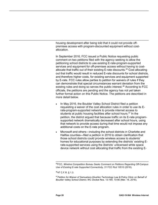 Page 20 GAO-19-564 Wireless Internet
housing development after being told that it could not provide off-
premises access with program-discounted equipment without cost-
allocation.
In September 2016, FCC issued a Public Notice requesting public
comment on two petitions filed with the agency seeking to allow the
petitioning school districts to use existing E-rate-program-supported
services and equipment for off-premises access without having to cost-
allocate that traffic out of their existing E-rate discounts.45
Cost allocating
out that traffic would result in reduced E-rate discounts for school districts,
and therefore higher costs, for existing services and equipment supported
by E-rate. FCC rules allow parties to petition for waivers of rules if they
can demonstrate that special circumstances warrant deviation from the
existing rules and doing so serves the public interest.46
According to FCC
officials, the petitions are pending and the agency has not yet taken
further formal action on this Public Notice. The petitions are described in
more detail below.
• In May 2016, the Boulder Valley School District filed a petition
requesting a waiver of the cost allocation rules in order to use its E-
rate-program-supported network to provide internet access to
students at public housing facilities after school hours.47
In the
petition, the district argued that because traffic on its E-rate program-
supported network dramatically decreased after school hours, using
that network to provide access during that time would not impose any
additional costs on the E-rate program.
• Microsoft and others—including the school districts in Charlotte and
Halifax counties—filed a petition in 2016 to obtain clarification that
those school districts could provide wireless access to students’
homes for educational purposes by extending the districts’ existing E-
rate-supported services using the districts’ unlicensed white space
device network without cost allocating that traffic from the existing E-
45
FCC, Wireline Competition Bureau Seeks Comment on Petitions Regarding Off-Campus
Use of Existing E-rate Supported Connectivity, 31 FCC Rcd 10510 (2016).
46
47 C.F.R. § 1.3.
47
Petition for Waiver of Samuelson-Glushko Technology Law & Policy Clinic on Behalf of
Boulder Valley School District, WC Docket Nos. 13-184, 10-90 (Mar. 16, 2016).
 