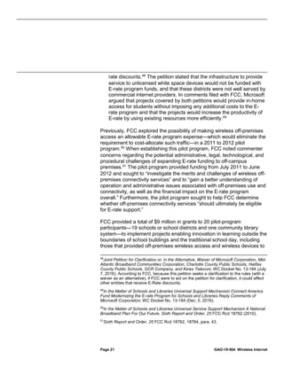 Page 21 GAO-19-564 Wireless Internet
rate discounts.48
The petition stated that the infrastructure to provide
service to unlicensed white space devices would not be funded with
E-rate program funds, and that these districts were not well served by
commercial internet providers. In comments filed with FCC, Microsoft
argued that projects covered by both petitions would provide in-home
access for students without imposing any additional costs to the E-
rate program and that the projects would increase the productivity of
E-rate by using existing resources more efficiently.49
Previously, FCC explored the possibility of making wireless off-premises
access an allowable E-rate program expense—which would eliminate the
requirement to cost-allocate such traffic—in a 2011 to 2012 pilot
program.50
When establishing this pilot program, FCC noted commenter
concerns regarding the potential administrative, legal, technological, and
procedural challenges of expanding E-rate funding to off-campus
premises.51
The pilot program provided funding from July 2011 to June
2012 and sought to “investigate the merits and challenges of wireless off-
premises connectivity services” and to “gain a better understanding of
operation and administrative issues associated with off-premises use and
connectivity, as well as the financial impact on the E-rate program
overall.” Furthermore, the pilot program sought to help FCC determine
whether off-premises connectivity services “should ultimately be eligible
for E-rate support.”
FCC provided a total of $9 million in grants to 20 pilot-program
participants—19 schools or school districts and one community library
system—to implement projects enabling innovation in learning outside the
boundaries of school buildings and the traditional school day, including
those that provided off-premises wireless access and wireless devices to
48
Joint Petition for Clarification or, in the Alternative, Waiver of Microsoft Corporation, Mid-
Atlantic Broadband Communities Corporation, Charlotte County Public Schools, Halifax
County Public Schools, GCR Company, and Kinex Telecom, WC Docket No. 13-184 (July
7, 2016). According to FCC, because this petition seeks a clarification to the rules (with a
waiver as an alternative), if FCC were to act on the petition for clarification, it could affect
other entities that receive E-Rate discounts.
49
In the Matter of Schools and Libraries Universal Support Mechanism Connect America
Fund Modernizing the E-rate Program for Schools and Libraries Reply Comments of
Microsoft Corporation, WC Docket No. 13-184 (Dec. 5, 2016).
50
In the Matter of Schools and Libraries Universal Service Support Mechanism A National
Broadband Plan For Our Future, Sixth Report and Order, 25 FCC Rcd 18762 (2010).
51
Sixth Report and Order, 25 FCC Rcd 18762, 18784, para. 43.
 