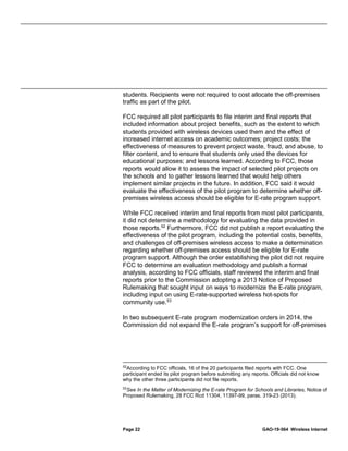 Page 22 GAO-19-564 Wireless Internet
students. Recipients were not required to cost allocate the off-premises
traffic as part of the pilot.
FCC required all pilot participants to file interim and final reports that
included information about project benefits, such as the extent to which
students provided with wireless devices used them and the effect of
increased internet access on academic outcomes; project costs; the
effectiveness of measures to prevent project waste, fraud, and abuse, to
filter content, and to ensure that students only used the devices for
educational purposes; and lessons learned. According to FCC, those
reports would allow it to assess the impact of selected pilot projects on
the schools and to gather lessons learned that would help others
implement similar projects in the future. In addition, FCC said it would
evaluate the effectiveness of the pilot program to determine whether off-
premises wireless access should be eligible for E-rate program support.
While FCC received interim and final reports from most pilot participants,
it did not determine a methodology for evaluating the data provided in
those reports.52
Furthermore, FCC did not publish a report evaluating the
effectiveness of the pilot program, including the potential costs, benefits,
and challenges of off-premises wireless access to make a determination
regarding whether off-premises access should be eligible for E-rate
program support. Although the order establishing the pilot did not require
FCC to determine an evaluation methodology and publish a formal
analysis, according to FCC officials, staff reviewed the interim and final
reports prior to the Commission adopting a 2013 Notice of Proposed
Rulemaking that sought input on ways to modernize the E-rate program,
including input on using E-rate-supported wireless hot-spots for
community use.53
In two subsequent E-rate program modernization orders in 2014, the
Commission did not expand the E-rate program’s support for off-premises
52
According to FCC officials, 16 of the 20 participants filed reports with FCC. One
participant ended its pilot program before submitting any reports. Officials did not know
why the other three participants did not file reports.
53
See In the Matter of Modernizing the E-rate Program for Schools and Libraries, Notice of
Proposed Rulemaking, 28 FCC Rcd 11304, 11397-99, paras. 319-23 (2013).
 