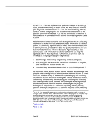 Page 23 GAO-19-564 Wireless Internet
access.54
FCC officials explained that given the changes in technology,
costs, and student learning in recent years, the data collected from the
pilot may have some limitations. FCC has not announced any plans to
conduct another pilot program, and aside from its consideration of the
petitions previously mentioned, FCC has not announced an intention to
revisit whether off-premises wireless access should be eligible for E-rate
support.
Federal internal control standards state that agencies should use quality
information to make decisions and communicate information to external
parties.55
Specifically, agencies should collect data from reliable sources
in a timely manner, process these data into quality information, and use
that information to make informed decisions. Agencies should also
communicate such information to external parties that can help the
agencies achieve their objectives. Furthermore, in previous work we
identified as pilot-program design best practices:
• determining a methodology for gathering and evaluating data,
• evaluating pilot results to make conclusions on whether to integrate
pilot activities into broader efforts, and
• communicating with stakeholders—such as by publishing results.56
As discussed earlier, school districts we met with said that existing E-rate
program rules that require cost-allocation of off-premises access to E-rate
discounts limit their ability to address the homework gap and providing
off-premises access remains a challenge for schools and school districts.
Determining and executing a methodology for collecting and analyzing
data on the potential costs, benefits, and challenges of making schools’
efforts to expand off-premises wireless access eligible for program
funding could help inform FCC decisions regarding the two pending
petitions and any future petitions. As petitions may only cover petitioning
54
In 2014, FCC adopted E-rate program modernization orders that made a number of
changes to the program. These orders took steps to focus the program on providing high-
speed broadband to schools and libraries and to increase access to the internal
connections that provide Wi-Fi within schools and libraries. See In the Matter of
Modernizing the E-rate Program for Schools and Libraries Report and Order, 29 FCC Rcd
8870 (2014) and In the Matter of Modernizing the E-Rate Program for Schools and
Libraries, Second Report and Order, 29 FCC Rcd 15538 (2014).
55
GAO-14-704G.
56
GAO-16-438.
 