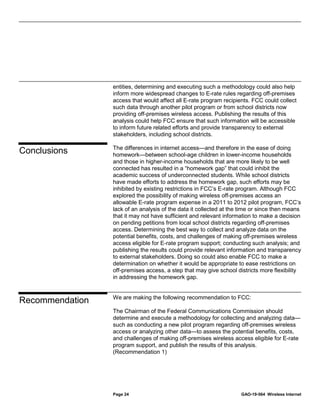 Page 24 GAO-19-564 Wireless Internet
entities, determining and executing such a methodology could also help
inform more widespread changes to E-rate rules regarding off-premises
access that would affect all E-rate program recipients. FCC could collect
such data through another pilot program or from school districts now
providing off-premises wireless access. Publishing the results of this
analysis could help FCC ensure that such information will be accessible
to inform future related efforts and provide transparency to external
stakeholders, including school districts.
The differences in internet access—and therefore in the ease of doing
homework—between school-age children in lower-income households
and those in higher-income households that are more likely to be well
connected has resulted in a “homework gap” that could inhibit the
academic success of underconnected students. While school districts
have made efforts to address the homework gap, such efforts may be
inhibited by existing restrictions in FCC’s E-rate program. Although FCC
explored the possibility of making wireless off-premises access an
allowable E-rate program expense in a 2011 to 2012 pilot program, FCC’s
lack of an analysis of the data it collected at the time or since then means
that it may not have sufficient and relevant information to make a decision
on pending petitions from local school districts regarding off-premises
access. Determining the best way to collect and analyze data on the
potential benefits, costs, and challenges of making off-premises wireless
access eligible for E-rate program support; conducting such analysis; and
publishing the results could provide relevant information and transparency
to external stakeholders. Doing so could also enable FCC to make a
determination on whether it would be appropriate to ease restrictions on
off-premises access, a step that may give school districts more flexibility
in addressing the homework gap.
We are making the following recommendation to FCC:
The Chairman of the Federal Communications Commission should
determine and execute a methodology for collecting and analyzing data—
such as conducting a new pilot program regarding off-premises wireless
access or analyzing other data—to assess the potential benefits, costs,
and challenges of making off-premises wireless access eligible for E-rate
program support, and publish the results of this analysis.
(Recommendation 1)
Conclusions
Recommendation
 